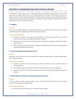 OT Nurse Excellence Manual Dr J L Meena
OT Nurse Excellence Manual – Dr J L Meena | Page 36
CHAPTER 8: COMMUNICATION WITH SPECIAL GROUPS
The Operation Theatre Nurse serves a distinctive range of stakeholders compressed into the intense
environment of a single surgical case — from a frightened patient in the brief moments before induction, to a
surgeon focused entirely on the operative field, to a CSSD technician needing accurate handoff information, to
a family anxiously waiting outside. Excellent OT nursing practice requires adapted communication for each of
these different, often simultaneous, demands.
1. Surgeons
Overview
The scrub nurse's relationship with the operating surgeon requires anticipation, precision, and assertive safety
communication within a highly focused, time-pressured environment.
Communication Guidelines
● Anticipate instrument and supply needs proactively, communicating efficiently and without
unnecessary conversation during focused operative moments.
● Communicate count status clearly and assertively, especially any discrepancy, regardless of surgical
urgency to close.
● Raise any safety concern (sterile breach, equipment malfunction, patient status change reported by
anesthesia) immediately and directly.
2. Anesthesiologists and Anesthesia Team
Overview
Coordinated communication with the anesthesia team supports safe positioning, checklist implementation,
and emergency response.
Communication Guidelines
● Coordinate positioning timing and technique with the anesthesia team to protect airway and
monitoring access.
● Communicate clearly during the WHO Checklist, ensuring genuine cross-team engagement.
● Support rapid, clear communication during any perioperative emergency requiring coordinated team
response.
3. Patients Before Induction and During Awake Procedures
Overview
The brief window of direct, conscious patient contact deserves focused, compassionate communication
despite the surrounding procedural intensity.
Communication Guidelines
● Introduce yourself and explain your role briefly and reassuringly.
 