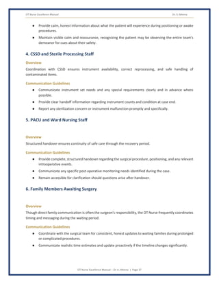 OT Nurse Excellence Manual Dr J L Meena
OT Nurse Excellence Manual – Dr J L Meena | Page 37
● Provide calm, honest information about what the patient will experience during positioning or awake
procedures.
● Maintain visible calm and reassurance, recognizing the patient may be observing the entire team's
demeanor for cues about their safety.
4. CSSD and Sterile Processing Staff
Overview
Coordination with CSSD ensures instrument availability, correct reprocessing, and safe handling of
contaminated items.
Communication Guidelines
● Communicate instrument set needs and any special requirements clearly and in advance where
possible.
● Provide clear handoff information regarding instrument counts and condition at case end.
● Report any sterilization concern or instrument malfunction promptly and specifically.
5. PACU and Ward Nursing Staff
Overview
Structured handover ensures continuity of safe care through the recovery period.
Communication Guidelines
● Provide complete, structured handover regarding the surgical procedure, positioning, and any relevant
intraoperative events.
● Communicate any specific post-operative monitoring needs identified during the case.
● Remain accessible for clarification should questions arise after handover.
6. Family Members Awaiting Surgery
Overview
Though direct family communication is often the surgeon's responsibility, the OT Nurse frequently coordinates
timing and messaging during the waiting period.
Communication Guidelines
● Coordinate with the surgical team for consistent, honest updates to waiting families during prolonged
or complicated procedures.
● Communicate realistic time estimates and update proactively if the timeline changes significantly.
 