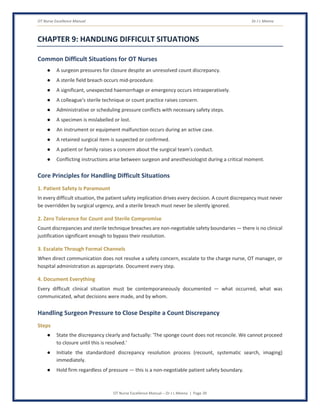 OT Nurse Excellence Manual Dr J L Meena
OT Nurse Excellence Manual – Dr J L Meena | Page 39
CHAPTER 9: HANDLING DIFFICULT SITUATIONS
Common Difficult Situations for OT Nurses
● A surgeon pressures for closure despite an unresolved count discrepancy.
● A sterile field breach occurs mid-procedure.
● A significant, unexpected haemorrhage or emergency occurs intraoperatively.
● A colleague's sterile technique or count practice raises concern.
● Administrative or scheduling pressure conflicts with necessary safety steps.
● A specimen is mislabelled or lost.
● An instrument or equipment malfunction occurs during an active case.
● A retained surgical item is suspected or confirmed.
● A patient or family raises a concern about the surgical team's conduct.
● Conflicting instructions arise between surgeon and anesthesiologist during a critical moment.
Core Principles for Handling Difficult Situations
1. Patient Safety Is Paramount
In every difficult situation, the patient safety implication drives every decision. A count discrepancy must never
be overridden by surgical urgency, and a sterile breach must never be silently ignored.
2. Zero Tolerance for Count and Sterile Compromise
Count discrepancies and sterile technique breaches are non-negotiable safety boundaries — there is no clinical
justification significant enough to bypass their resolution.
3. Escalate Through Formal Channels
When direct communication does not resolve a safety concern, escalate to the charge nurse, OT manager, or
hospital administration as appropriate. Document every step.
4. Document Everything
Every difficult clinical situation must be contemporaneously documented — what occurred, what was
communicated, what decisions were made, and by whom.
Handling Surgeon Pressure to Close Despite a Count Discrepancy
Steps
● State the discrepancy clearly and factually: 'The sponge count does not reconcile. We cannot proceed
to closure until this is resolved.'
● Initiate the standardized discrepancy resolution process (recount, systematic search, imaging)
immediately.
● Hold firm regardless of pressure — this is a non-negotiable patient safety boundary.
 