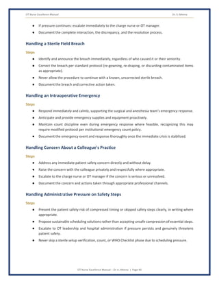 OT Nurse Excellence Manual Dr J L Meena
OT Nurse Excellence Manual – Dr J L Meena | Page 40
● If pressure continues: escalate immediately to the charge nurse or OT manager.
● Document the complete interaction, the discrepancy, and the resolution process.
Handling a Sterile Field Breach
Steps
● Identify and announce the breach immediately, regardless of who caused it or their seniority.
● Correct the breach per standard protocol (re-gowning, re-draping, or discarding contaminated items
as appropriate).
● Never allow the procedure to continue with a known, uncorrected sterile breach.
● Document the breach and corrective action taken.
Handling an Intraoperative Emergency
Steps
● Respond immediately and calmly, supporting the surgical and anesthesia team's emergency response.
● Anticipate and provide emergency supplies and equipment proactively.
● Maintain count discipline even during emergency response where feasible, recognizing this may
require modified protocol per institutional emergency count policy.
● Document the emergency event and response thoroughly once the immediate crisis is stabilized.
Handling Concern About a Colleague's Practice
Steps
● Address any immediate patient safety concern directly and without delay.
● Raise the concern with the colleague privately and respectfully where appropriate.
● Escalate to the charge nurse or OT manager if the concern is serious or unresolved.
● Document the concern and actions taken through appropriate professional channels.
Handling Administrative Pressure on Safety Steps
Steps
● Present the patient safety risk of compressed timing or skipped safety steps clearly, in writing where
appropriate.
● Propose sustainable scheduling solutions rather than accepting unsafe compression of essential steps.
● Escalate to OT leadership and hospital administration if pressure persists and genuinely threatens
patient safety.
● Never skip a sterile setup verification, count, or WHO Checklist phase due to scheduling pressure.
 