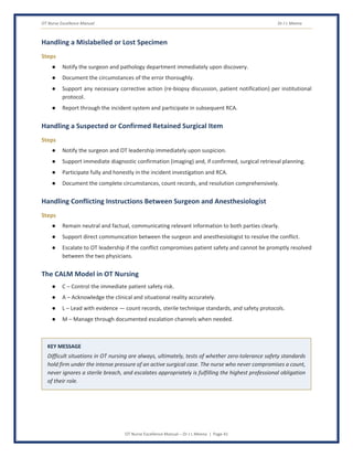 OT Nurse Excellence Manual Dr J L Meena
OT Nurse Excellence Manual – Dr J L Meena | Page 41
Handling a Mislabelled or Lost Specimen
Steps
● Notify the surgeon and pathology department immediately upon discovery.
● Document the circumstances of the error thoroughly.
● Support any necessary corrective action (re-biopsy discussion, patient notification) per institutional
protocol.
● Report through the incident system and participate in subsequent RCA.
Handling a Suspected or Confirmed Retained Surgical Item
Steps
● Notify the surgeon and OT leadership immediately upon suspicion.
● Support immediate diagnostic confirmation (imaging) and, if confirmed, surgical retrieval planning.
● Participate fully and honestly in the incident investigation and RCA.
● Document the complete circumstances, count records, and resolution comprehensively.
Handling Conflicting Instructions Between Surgeon and Anesthesiologist
Steps
● Remain neutral and factual, communicating relevant information to both parties clearly.
● Support direct communication between the surgeon and anesthesiologist to resolve the conflict.
● Escalate to OT leadership if the conflict compromises patient safety and cannot be promptly resolved
between the two physicians.
The CALM Model in OT Nursing
● C – Control the immediate patient safety risk.
● A – Acknowledge the clinical and situational reality accurately.
● L – Lead with evidence — count records, sterile technique standards, and safety protocols.
● M – Manage through documented escalation channels when needed.
KEY MESSAGE
Difficult situations in OT nursing are always, ultimately, tests of whether zero-tolerance safety standards
hold firm under the intense pressure of an active surgical case. The nurse who never compromises a count,
never ignores a sterile breach, and escalates appropriately is fulfilling the highest professional obligation
of their role.
 