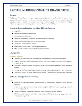OT Nurse Excellence Manual Dr J L Meena
OT Nurse Excellence Manual – Dr J L Meena | Page 42
CHAPTER 10: EMERGENCY RESPONSE IN THE OPERATING THEATRE
Overview
The Operation Theatre Nurse's emergency response capability centers on rapid, coordinated support during
surgical and anesthetic crises — events where seconds matter and every team member's practiced, specific
role determines the outcome. From surgical fire to massive haemorrhage, the OT Nurse's calm, immediate,
and correct response is an essential part of the team's collective survival of the crisis.
Emergency Scenarios Requiring Immediate OT Nurse Response
● Surgical fire.
● Massive intraoperative haemorrhage.
● Intraoperative cardiac arrest.
● Malignant hyperthermia (supporting the anesthesia team's response).
● Equipment failure during an active, critical procedure.
● Anaphylaxis or severe allergic reaction.
● Power failure or other facility emergency during surgery.
● Mass casualty event requiring rapid OT capacity mobilization.
1. Surgical Fire
Immediate Response
● Announce the fire immediately using the institutional emergency communication protocol.
● Stop the ignition source (electrosurgical unit, laser) and remove any burning material from the patient
if safe to do so.
● Support the anesthesia team in discontinuing oxygen supplementation if the fire is airway-related, per
protocol.
● Use appropriate fire extinguishing method (smothering, CO2 extinguisher) per fire type and location.
● Activate the hospital fire alarm and evacuation protocol if the fire cannot be immediately controlled.
2. Massive Intraoperative Haemorrhage
Steps
● Communicate the severity clearly and immediately to the anesthesia team and call for additional
assistance.
● Anticipate and provide haemorrhage control supplies (additional suction, packing materials,
instruments) proactively.
● Support activation of the massive transfusion protocol and blood product retrieval.
● Maintain count discipline as feasible, recognizing modified protocols may apply during active
emergency management.
 