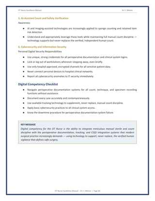 OT Nurse Excellence Manual Dr J L Meena
OT Nurse Excellence Manual – Dr J L Meena | Page 46
5. AI-Assisted Count and Safety Verification
Awareness
● AI and imaging-assisted technologies are increasingly applied to sponge counting and retained item
risk detection.
● Understand and appropriately leverage these tools while maintaining full manual count discipline —
technology supports but never replaces the verified, independent human count.
6. Cybersecurity and Information Security
Personal Digital Security Responsibilities
● Use unique, strong credentials for all perioperative documentation and clinical system logins.
● Lock or log out of workstations whenever stepping away, even briefly.
● Use only hospital-approved, encrypted channels for all sensitive patient data.
● Never connect personal devices to hospital clinical networks.
● Report all cybersecurity anomalies to IT security immediately.
Digital Competency Checklist
● Navigate perioperative documentation systems for all count, technique, and specimen recording
functions without assistance.
● Document every case accurately and contemporaneously.
● Use available tracking technology to supplement, never replace, manual count discipline.
● Apply basic cybersecurity practices to all clinical system access.
● Know the downtime procedure for perioperative documentation system failure.
KEY MESSAGE
Digital competency for the OT Nurse is the ability to integrate meticulous manual sterile and count
discipline with the perioperative documentation, tracking, and CSSD integration systems that modern
surgical practice increasingly demands — using technology to support, never replace, the verified human
vigilance that defines safe surgery.
 