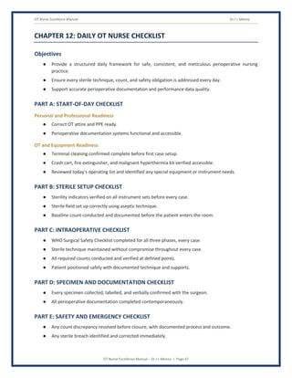 OT Nurse Excellence Manual Dr J L Meena
OT Nurse Excellence Manual – Dr J L Meena | Page 47
CHAPTER 12: DAILY OT NURSE CHECKLIST
Objectives
● Provide a structured daily framework for safe, consistent, and meticulous perioperative nursing
practice.
● Ensure every sterile technique, count, and safety obligation is addressed every day.
● Support accurate perioperative documentation and performance data quality.
PART A: START-OF-DAY CHECKLIST
Personal and Professional Readiness
● Correct OT attire and PPE ready.
● Perioperative documentation systems functional and accessible.
OT and Equipment Readiness
● Terminal cleaning confirmed complete before first case setup.
● Crash cart, fire extinguisher, and malignant hyperthermia kit verified accessible.
● Reviewed today's operating list and identified any special equipment or instrument needs.
PART B: STERILE SETUP CHECKLIST
● Sterility indicators verified on all instrument sets before every case.
● Sterile field set up correctly using aseptic technique.
● Baseline count conducted and documented before the patient enters the room.
PART C: INTRAOPERATIVE CHECKLIST
● WHO Surgical Safety Checklist completed for all three phases, every case.
● Sterile technique maintained without compromise throughout every case.
● All required counts conducted and verified at defined points.
● Patient positioned safely with documented technique and supports.
PART D: SPECIMEN AND DOCUMENTATION CHECKLIST
● Every specimen collected, labelled, and verbally confirmed with the surgeon.
● All perioperative documentation completed contemporaneously.
PART E: SAFETY AND EMERGENCY CHECKLIST
● Any count discrepancy resolved before closure, with documented process and outcome.
● Any sterile breach identified and corrected immediately.
 