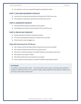 OT Nurse Excellence Manual Dr J L Meena
OT Nurse Excellence Manual – Dr J L Meena | Page 48
● Any incident or near-miss reported through the appropriate system.
PART F: CSSD AND EQUIPMENT CHECKLIST
● Instruments correctly decontaminated and handed off to CSSD at case end.
● Any equipment malfunction reported and removed from service.
PART G: HANDOVER CHECKLIST
● Structured PACU handover provided for every patient.
● Outstanding issues clearly communicated for the next shift or case.
PART H: END-OF-DAY CHECKLIST
● All documentation finalized in institutional systems.
● OT rooms and equipment prepared or cleaned for the next day.
● Clinical systems securely logged out.
Daily Self-Assessment for OT Nurses
● Did I maintain sterile technique without compromise for every case today?
● Did I conduct and genuinely verify every required count?
● Did I lead or actively participate in the WHO Checklist at every phase, every case?
● Did I position every patient safely?
● Did I label and document every specimen accurately?
● Have I reported any discrepancy or incident through the appropriate system?
KEY MESSAGE
A consistent, structured daily routine — from start-of-day sterile setup to end-of-day documentation —
transforms individual precision into a systemic surgical safety programme that operates reliably across
every case, every count, and every day.
 