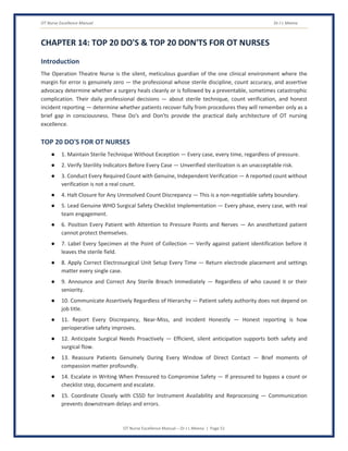 OT Nurse Excellence Manual Dr J L Meena
OT Nurse Excellence Manual – Dr J L Meena | Page 51
CHAPTER 14: TOP 20 DO'S & TOP 20 DON'TS FOR OT NURSES
Introduction
The Operation Theatre Nurse is the silent, meticulous guardian of the one clinical environment where the
margin for error is genuinely zero — the professional whose sterile discipline, count accuracy, and assertive
advocacy determine whether a surgery heals cleanly or is followed by a preventable, sometimes catastrophic
complication. Their daily professional decisions — about sterile technique, count verification, and honest
incident reporting — determine whether patients recover fully from procedures they will remember only as a
brief gap in consciousness. These Do's and Don'ts provide the practical daily architecture of OT nursing
excellence.
TOP 20 DO'S FOR OT NURSES
● 1. Maintain Sterile Technique Without Exception — Every case, every time, regardless of pressure.
● 2. Verify Sterility Indicators Before Every Case — Unverified sterilization is an unacceptable risk.
● 3. Conduct Every Required Count with Genuine, Independent Verification — A reported count without
verification is not a real count.
● 4. Halt Closure for Any Unresolved Count Discrepancy — This is a non-negotiable safety boundary.
● 5. Lead Genuine WHO Surgical Safety Checklist Implementation — Every phase, every case, with real
team engagement.
● 6. Position Every Patient with Attention to Pressure Points and Nerves — An anesthetized patient
cannot protect themselves.
● 7. Label Every Specimen at the Point of Collection — Verify against patient identification before it
leaves the sterile field.
● 8. Apply Correct Electrosurgical Unit Setup Every Time — Return electrode placement and settings
matter every single case.
● 9. Announce and Correct Any Sterile Breach Immediately — Regardless of who caused it or their
seniority.
● 10. Communicate Assertively Regardless of Hierarchy — Patient safety authority does not depend on
job title.
● 11. Report Every Discrepancy, Near-Miss, and Incident Honestly — Honest reporting is how
perioperative safety improves.
● 12. Anticipate Surgical Needs Proactively — Efficient, silent anticipation supports both safety and
surgical flow.
● 13. Reassure Patients Genuinely During Every Window of Direct Contact — Brief moments of
compassion matter profoundly.
● 14. Escalate in Writing When Pressured to Compromise Safety — If pressured to bypass a count or
checklist step, document and escalate.
● 15. Coordinate Closely with CSSD for Instrument Availability and Reprocessing — Communication
prevents downstream delays and errors.
 