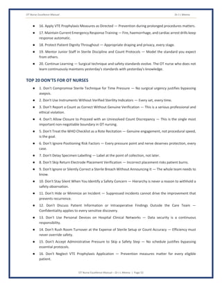 OT Nurse Excellence Manual Dr J L Meena
OT Nurse Excellence Manual – Dr J L Meena | Page 52
● 16. Apply VTE Prophylaxis Measures as Directed — Prevention during prolonged procedures matters.
● 17. Maintain Current Emergency Response Training — Fire, haemorrhage, and cardiac arrest drills keep
response automatic.
● 18. Protect Patient Dignity Throughout — Appropriate draping and privacy, every stage.
● 19. Mentor Junior Staff in Sterile Discipline and Count Protocols — Model the standard you expect
from others.
● 20. Continue Learning — Surgical technique and safety standards evolve. The OT nurse who does not
learn continuously maintains yesterday's standards with yesterday's knowledge.
TOP 20 DON'TS FOR OT NURSES
● 1. Don't Compromise Sterile Technique for Time Pressure — No surgical urgency justifies bypassing
asepsis.
● 2. Don't Use Instruments Without Verified Sterility Indicators — Every set, every time.
● 3. Don't Report a Count as Correct Without Genuine Verification — This is a serious professional and
ethical violation.
● 4. Don't Allow Closure to Proceed with an Unresolved Count Discrepancy — This is the single most
important non-negotiable boundary in OT nursing.
● 5. Don't Treat the WHO Checklist as a Rote Recitation — Genuine engagement, not procedural speed,
is the goal.
● 6. Don't Ignore Positioning Risk Factors — Every pressure point and nerve deserves protection, every
case.
● 7. Don't Delay Specimen Labelling — Label at the point of collection, not later.
● 8. Don't Skip Return Electrode Placement Verification — Incorrect placement risks patient burns.
● 9. Don't Ignore or Silently Correct a Sterile Breach Without Announcing It — The whole team needs to
know.
● 10. Don't Stay Silent When You Identify a Safety Concern — Hierarchy is never a reason to withhold a
safety observation.
● 11. Don't Hide or Minimize an Incident — Suppressed incidents cannot drive the improvement that
prevents recurrence.
● 12. Don't Discuss Patient Information or Intraoperative Findings Outside the Care Team —
Confidentiality applies to every sensitive discovery.
● 13. Don't Use Personal Devices on Hospital Clinical Networks — Data security is a continuous
responsibility.
● 14. Don't Rush Room Turnover at the Expense of Sterile Setup or Count Accuracy — Efficiency must
never override safety.
● 15. Don't Accept Administrative Pressure to Skip a Safety Step — No schedule justifies bypassing
essential protocols.
● 16. Don't Neglect VTE Prophylaxis Application — Prevention measures matter for every eligible
patient.
 