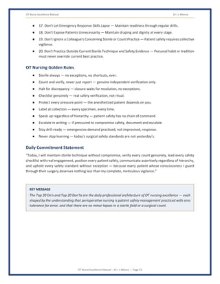 OT Nurse Excellence Manual Dr J L Meena
OT Nurse Excellence Manual – Dr J L Meena | Page 53
● 17. Don't Let Emergency Response Skills Lapse — Maintain readiness through regular drills.
● 18. Don't Expose Patients Unnecessarily — Maintain draping and dignity at every stage.
● 19. Don't Ignore a Colleague's Concerning Sterile or Count Practice — Patient safety requires collective
vigilance.
● 20. Don't Practice Outside Current Sterile Technique and Safety Evidence — Personal habit or tradition
must never override current best practice.
OT Nursing Golden Rules
● Sterile always — no exceptions, no shortcuts, ever.
● Count and verify, never just report — genuine independent verification only.
● Halt for discrepancy — closure waits for resolution, no exceptions.
● Checklist genuinely — real safety verification, not ritual.
● Protect every pressure point — the anesthetized patient depends on you.
● Label at collection — every specimen, every time.
● Speak up regardless of hierarchy — patient safety has no chain of command.
● Escalate in writing — if pressured to compromise safety, document and escalate.
● Stay drill-ready — emergencies demand practiced, not improvised, response.
● Never stop learning — today's surgical safety standards are not yesterday's.
Daily Commitment Statement
“Today, I will maintain sterile technique without compromise, verify every count genuinely, lead every safety
checklist with real engagement, position every patient safely, communicate assertively regardless of hierarchy,
and uphold every safety standard without exception — because every patient whose consciousness I guard
through their surgery deserves nothing less than my complete, meticulous vigilance.”
KEY MESSAGE
The Top 20 Do's and Top 20 Don'ts are the daily professional architecture of OT nursing excellence — each
shaped by the understanding that perioperative nursing is patient safety management practiced with zero
tolerance for error, and that there are no minor lapses in a sterile field or a surgical count.
 
