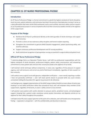 OT Nurse Excellence Manual Dr J L Meena
OT Nurse Excellence Manual – Dr J L Meena | Page 54
CHAPTER 15: OT NURSE PROFESSIONAL PLEDGE
Introduction
An OT Nurse Professional Pledge is a formal commitment to uphold the highest standards of sterile discipline,
count accuracy, patient advocacy, and continuous learning in the practice of perioperative nursing. It serves as
a daily affirmation that every sterile field maintained, every count verified, and every safety concern raised is
an act of professional purpose in service of patients who trust their unconscious bodies entirely to the vigilance
of the surgical team.
Purpose of the Pledge
● Reinforce the OT Nurse's professional identity as the silent guardian of sterile technique and surgical
count accuracy.
● Promote a culture of zero-tolerance safety discipline and honest incident reporting.
● Strengthen the commitment to genuine WHO Checklist engagement, patient positioning safety, and
assertive advocacy.
● Support continuous professional development and OT nursing excellence.
● Build institutional recognition of perioperative nursing as essential to surgical safety and patient trust.
Official OT Nurse Professional Pledge
“I solemnly pledge that as an Operation Theatre Nurse, I will fulfil my professional responsibilities with the
highest standards of sterile discipline, professional integrity, patient safety consciousness, and unwavering
commitment to every patient who entrusts their unconscious body to the vigilance of my hands.
I will maintain sterile technique without compromise, in every case, regardless of time pressure or surgical
urgency, and I will announce and correct any sterile field breach immediately, regardless of who caused it or
their seniority.
I will conduct every surgical count with genuine, independent verification — never merely reporting a number
I have not personally confirmed — and I will never permit closure to proceed while any count remains
unresolved, holding this boundary firm against any pressure to do otherwise.
I will lead genuine, engaged implementation of the WHO Surgical Safety Checklist at every phase of every case,
treating it as real safety verification rather than procedural ritual, and I will empower every member of the
surgical team, regardless of hierarchy, to voice a safety concern at any moment.
I will position every patient with careful attention to pressure points, peripheral nerves, and physiological
support, knowing that a patient under anesthesia cannot protect themselves and depends entirely on my
vigilance for their safety throughout the procedure.
I will label and verify every surgical specimen at the point of its collection, and I will handle every intraoperative
finding — expected or unexpected — with the confidentiality and discretion it deserves.
 