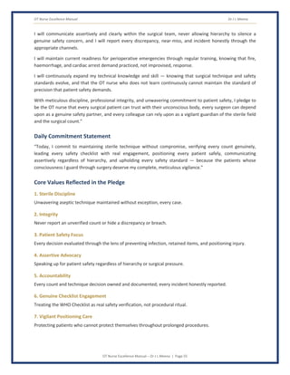 OT Nurse Excellence Manual Dr J L Meena
OT Nurse Excellence Manual – Dr J L Meena | Page 55
I will communicate assertively and clearly within the surgical team, never allowing hierarchy to silence a
genuine safety concern, and I will report every discrepancy, near-miss, and incident honestly through the
appropriate channels.
I will maintain current readiness for perioperative emergencies through regular training, knowing that fire,
haemorrhage, and cardiac arrest demand practiced, not improvised, response.
I will continuously expand my technical knowledge and skill — knowing that surgical technique and safety
standards evolve, and that the OT nurse who does not learn continuously cannot maintain the standard of
precision that patient safety demands.
With meticulous discipline, professional integrity, and unwavering commitment to patient safety, I pledge to
be the OT nurse that every surgical patient can trust with their unconscious body, every surgeon can depend
upon as a genuine safety partner, and every colleague can rely upon as a vigilant guardian of the sterile field
and the surgical count.”
Daily Commitment Statement
“Today, I commit to maintaining sterile technique without compromise, verifying every count genuinely,
leading every safety checklist with real engagement, positioning every patient safely, communicating
assertively regardless of hierarchy, and upholding every safety standard — because the patients whose
consciousness I guard through surgery deserve my complete, meticulous vigilance.”
Core Values Reflected in the Pledge
1. Sterile Discipline
Unwavering aseptic technique maintained without exception, every case.
2. Integrity
Never report an unverified count or hide a discrepancy or breach.
3. Patient Safety Focus
Every decision evaluated through the lens of preventing infection, retained items, and positioning injury.
4. Assertive Advocacy
Speaking up for patient safety regardless of hierarchy or surgical pressure.
5. Accountability
Every count and technique decision owned and documented; every incident honestly reported.
6. Genuine Checklist Engagement
Treating the WHO Checklist as real safety verification, not procedural ritual.
7. Vigilant Positioning Care
Protecting patients who cannot protect themselves throughout prolonged procedures.
 