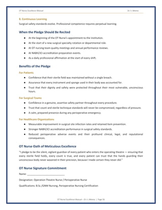OT Nurse Excellence Manual Dr J L Meena
OT Nurse Excellence Manual – Dr J L Meena | Page 56
8. Continuous Learning
Surgical safety standards evolve. Professional competence requires perpetual learning.
When the Pledge Should Be Recited
● At the beginning of the OT Nurse's appointment to the institution.
● At the start of a new surgical specialty rotation or departmental role.
● At OT nursing team quality meetings and annual performance reviews.
● At NABH/JCI accreditation preparation events.
● As a daily professional affirmation at the start of every shift.
Benefits of the Pledge
For Patients
● Confidence that their sterile field was maintained without a single breach.
● Assurance that every instrument and sponge used in their body was accounted for.
● Trust that their dignity and safety were protected throughout their most vulnerable, unconscious
hours.
For Surgical Teams
● Confidence in a genuine, assertive safety partner throughout every procedure.
● Trust that count and sterile technique standards will never be compromised, regardless of pressure.
● A calm, prepared presence during any perioperative emergency.
For Healthcare Organizations
● Measurable improvement in surgical site infection rates and retained item prevention.
● Stronger NABH/JCI accreditation performance in surgical safety standards.
● Reduced perioperative adverse events and their profound clinical, legal, and reputational
consequences.
OT Nurse Oath of Meticulous Excellence
“I pledge to be the silent, vigilant guardian of every patient who enters the operating theatre — ensuring that
every sterile field holds, every count is true, and every patient can trust that the hands guarding their
unconscious body never wavered in their precision, because I made certain they never did.”
OT Nurse Signature Commitment
Name: ___________________________
Designation: Operation Theatre Nurse / Perioperative Nurse
Qualifications: B.Sc./GNM Nursing, Perioperative Nursing Certification
 