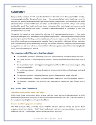 OT Nurse Excellence Manual Dr J L Meena
OT Nurse Excellence Manual – Dr J L Meena | Page 58
CONCLUSION
Every successful surgery is, in truth, a collaboration between the visible skill of the surgeon and the invisible,
meticulous vigilance of the Operation Theatre Nurse — the professional whose sterile discipline prevents the
infection that would otherwise appear days later, whose count accuracy prevents the retained item that would
otherwise remain undiscovered for years, and whose assertive advocacy ensures that safety is never silently
sacrificed for speed. Their work is performed almost entirely out of the patient's sight and memory, yet its
consequences shape whether that patient's recovery is clean and complete, or complicated by harm that
should never have occurred.
Throughout this manual, we have explored the full scope of OT nursing professional practice — from sterile
technique and surgical count management, through WHO Surgical Safety Checklist implementation and patient
positioning, to specimen handling, electrosurgical safety, emergency response, and the professional conduct
that defines excellence across every surgical specialty. These responsibilities collectively define a profession
that is simultaneously technically exacting, physically and mentally demanding, and profoundly important to
every patient who will never fully know how much their safe recovery depended on the nurse standing beside
them, unseen, throughout their surgery.
The Importance of OT Nurses in Healthcare Quality
● The sterile field guardian — preventing surgical site infection through unwavering aseptic discipline.
● The count sentinel — preventing the catastrophic, entirely preventable harm of retained surgical
items.
● The checklist champion — driving genuine engagement with one of the most proven surgical safety
interventions available.
● The positioning protector — safeguarding patients who cannot protect themselves through prolonged
procedures.
● The specimen custodian — ensuring diagnostic accuracy for every tissue sample collected.
● The assertive advocate — speaking up for patient safety regardless of hierarchy or surgical pressure.
● The emergency responder — the practiced, calm presence that supports the team through surgical
crises.
Key Lessons from This Manual
The Margin for Error in the Sterile Field Is Zero
Unlike many clinical environments where a lapse might be caught and corrected downstream, a sterile
technique breach or count discrepancy in the OT has no downstream safety net — the OT Nurse's vigilance is
the only barrier standing between the patient and harm.
Genuine Checklist Engagement Saves Lives
The WHO Surgical Safety Checklist's proven mortality reduction depends entirely on genuine team
engagement, not rote recitation — the OT Nurse's leadership in making every phase a real safety pause is what
makes the checklist's evidence base translate into actual patient protection.
 