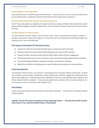 OT Nurse Excellence Manual Dr J L Meena
OT Nurse Excellence Manual – Dr J L Meena | Page 59
Count Discipline Is Non-Negotiable
Every verified count is a retained surgical item prevented — a harm that, once it occurs, may not be discovered
or corrected for years, making the moment of verification the only opportunity to prevent it.
Assertive Advocacy Protects Patients from Hierarchy Pressure
The OT Nurse who speaks up regardless of surgical seniority or urgency embodies the principle that patient
safety authority belongs to whoever identifies the risk, not merely to whoever holds the most senior title in
the room.
Invisible Excellence Is Still Excellence
The vast majority of the OT Nurse's most important work is never witnessed by the patient it protects —
excellence measured in what never happens is no less real, and no less deserving of professional pride, than
excellence that is seen and celebrated.
The Impact of Excellent OT Nursing Practice
● Surgical site infections prevented through rigorous, unwavering sterile technique.
● Retained surgical items prevented through disciplined, genuinely verified counting.
● Surgical mortality reduced through authentic WHO Surgical Safety Checklist engagement.
● Positioning-related nerve injuries and pressure ulcers prevented through vigilant patient protection.
● Accurate pathological diagnosis supported through correct specimen handling.
● NABH/JCI accreditation reflecting genuine surgical safety and perioperative nursing excellence.
Final Commitment
“As Operation Theatre Nurses, we commit to maintaining sterile technique without compromise, verifying
every surgical count genuinely, leading every safety checklist with authentic engagement, positioning every
patient with vigilant care, advocating assertively regardless of hierarchy, and upholding every regulatory and
ethical standard without exception — because every patient who surrenders their unconscious body to our
care deserves an OT nurse worthy of that complete trust.”
Final Motto
“Every Instrument Counted, Every Field Sterile, Every Patient Protected — The OT Nurse Is the Silent Guardian
of Every Surgery.”
Together, We Are the Unseen Guardians of Every Operating Theatre — Ensuring Every Field Is Sterile,
Every Count Is True, and Every Patient Heals as They Should.
 