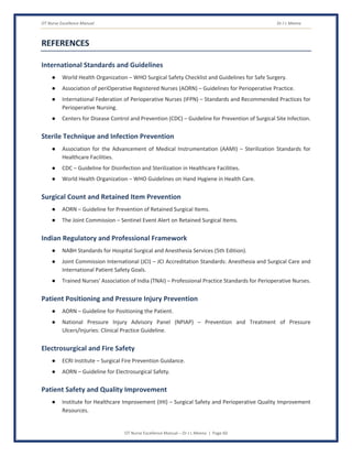 OT Nurse Excellence Manual Dr J L Meena
OT Nurse Excellence Manual – Dr J L Meena | Page 60
REFERENCES
International Standards and Guidelines
● World Health Organization – WHO Surgical Safety Checklist and Guidelines for Safe Surgery.
● Association of periOperative Registered Nurses (AORN) – Guidelines for Perioperative Practice.
● International Federation of Perioperative Nurses (IFPN) – Standards and Recommended Practices for
Perioperative Nursing.
● Centers for Disease Control and Prevention (CDC) – Guideline for Prevention of Surgical Site Infection.
Sterile Technique and Infection Prevention
● Association for the Advancement of Medical Instrumentation (AAMI) – Sterilization Standards for
Healthcare Facilities.
● CDC – Guideline for Disinfection and Sterilization in Healthcare Facilities.
● World Health Organization – WHO Guidelines on Hand Hygiene in Health Care.
Surgical Count and Retained Item Prevention
● AORN – Guideline for Prevention of Retained Surgical Items.
● The Joint Commission – Sentinel Event Alert on Retained Surgical Items.
Indian Regulatory and Professional Framework
● NABH Standards for Hospital Surgical and Anesthesia Services (5th Edition).
● Joint Commission International (JCI) – JCI Accreditation Standards: Anesthesia and Surgical Care and
International Patient Safety Goals.
● Trained Nurses' Association of India (TNAI) – Professional Practice Standards for Perioperative Nurses.
Patient Positioning and Pressure Injury Prevention
● AORN – Guideline for Positioning the Patient.
● National Pressure Injury Advisory Panel (NPIAP) – Prevention and Treatment of Pressure
Ulcers/Injuries: Clinical Practice Guideline.
Electrosurgical and Fire Safety
● ECRI Institute – Surgical Fire Prevention Guidance.
● AORN – Guideline for Electrosurgical Safety.
Patient Safety and Quality Improvement
● Institute for Healthcare Improvement (IHI) – Surgical Safety and Perioperative Quality Improvement
Resources.
 