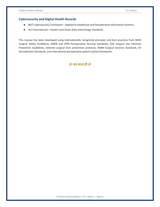 OT Nurse Excellence Manual Dr J L Meena
OT Nurse Excellence Manual – Dr J L Meena | Page 61
Cybersecurity and Digital Health Records
● NIST Cybersecurity Framework – Applied to Healthcare and Perioperative Information Systems.
● HL7 International – Health Level Seven Data Interchange Standards.
This manual has been developed using internationally recognized principles and best practices from WHO
Surgical Safety Guidelines, AORN and IFPN Perioperative Nursing Standards, CDC Surgical Site Infection
Prevention Guidelines, retained surgical item prevention protocols, NABH Surgical Services Standards, JCI
Accreditation Standards, and international perioperative patient safety frameworks.
ॐ जय माता द( ॐ
 