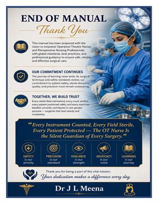 OT Nurse Excellence Manual Dr J L Meena
OT Nurse Excellence Manual – Dr J L Meena | Page 62
END OF MANUAL
Thank You
This manual has been prepared with the vision to empower Operation Theatre Nurses and Perioperative
Nursing Professionals with global standards, best practices, and professional guidance to ensure safe, reliable,
and effective surgical care.
Our Commitment Continues
The journey of learning never ends. As surgical technique and safety standards evolve, our commitment to
patient safety, sterile discipline, quality, and precision must remain unwavering.
Together, We Build Trust
Every sterile field maintained, every count verified, every patient positioned safely, and every specimen
labelled correctly contributes to one greater purpose — surgeries that heal cleanly and completely.
“Every Instrument Counted, Every Field Sterile, Every Patient Protected — The OT Nurse Is the
Silent Guardian of Every Surgery.”
REMEMBER: Safety is our priority • Precision is our standard • Vigilance is our strength • Advocacy is our
voice • Learning is our journey
Thank you for being a part of this vital mission. Your dedication makes a difference every day.
Dr J L Meena
 
