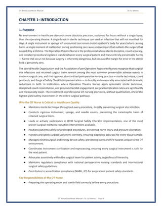 OT Nurse Excellence Manual Dr J L Meena
OT Nurse Excellence Manual – Dr J L Meena | Page 9
CHAPTER 1: INTRODUCTION
1. Purpose
No environment in healthcare demands more absolute precision, sustained for hours without a single lapse,
than the operating theatre. A single break in sterile technique can seed an infection that will not manifest for
days. A single instrument or sponge left uncounted can remain inside a patient's body for years before causing
harm. A single moment of inattention during positioning can cause a nerve injury that outlasts the surgery that
caused it by a lifetime. The Operation Theatre Nurse is the professional whose sterile discipline, count accuracy,
and constant procedural vigilance stands between every surgical patient and these entirely preventable harms
— harms that occur not because surgery is inherently dangerous, but because the margin for error in the sterile
field is genuinely zero.
The World Health Organization and the Association of periOperative Registered Nurses recognize that surgical
site infections and retained surgical items remain among the most common preventable adverse events in
modern surgical care, and that rigorous, standardized perioperative nursing practice — sterile technique, count
protocols, and Surgical Safety Checklist implementation — is directly and measurably associated with dramatic
reductions in both. In institutions where Operation Theatre Nurses apply systematic sterile technique,
disciplined count reconciliation, and genuine checklist engagement, surgical complication rates are significantly
and measurably lower. The investment in professional OT nursing practice is, without qualification, one of the
highest-yield safety investments in the entire surgical pathway.
Why the OT Nurse Is Critical to Healthcare Quality
● Maintains sterile technique throughout every procedure, directly preventing surgical site infection.
● Conducts rigorous instrument, sponge, and needle counts, preventing the catastrophic harm of
retained surgical items.
● Leads or actively participates in WHO Surgical Safety Checklist implementation, one of the most
proven surgical mortality-reduction interventions available.
● Positions patients safely for prolonged procedures, preventing nerve injury and pressure ulceration.
● Handles and labels surgical specimens correctly, ensuring diagnostic accuracy for every tissue sample.
● Manages electrosurgical and energy device safety, preventing burns and fire hazards unique to the OT
environment.
● Coordinates instrument sterilization and reprocessing, ensuring every surgical instrument is safe for
the next patient.
● Advocates assertively within the surgical team for patient safety, regardless of hierarchy.
● Maintains regulatory compliance with national perioperative nursing standards and international
surgical safety guidelines.
● Contributes to accreditation compliance (NABH, JCI) for surgical and patient safety standards.
Key Responsibilities of the OT Nurse
● Preparing the operating room and sterile field correctly before every procedure.
 