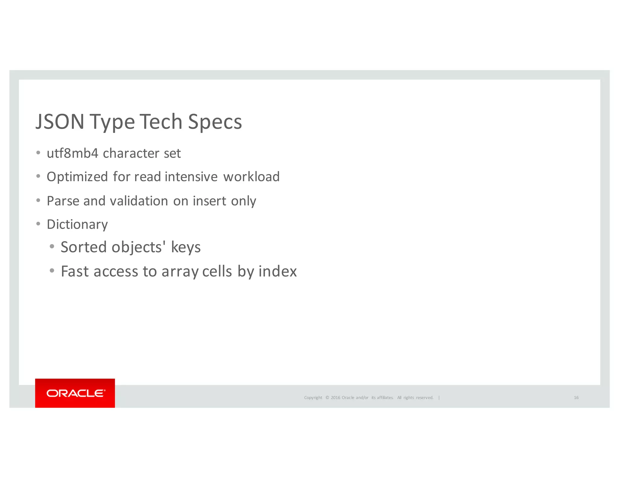 Copyright	
   ©	
  2016	
  Oracle	
  and/or	
   its	
  affiliates.	
   All	
   rights	
   reserved.	
   	
  |
JSON	
  Type	
  Tech	
  Specs
• utf8mb4	
  character	
  set
• Optimized	
  for	
  read	
  intensive	
  workload	
  
• Parse	
  and	
  validation	
  on	
  insert	
  only	
  
• Dictionary
• Sorted	
  objects'	
  keys	
  
• Fast	
  access	
  to	
  array	
  cells	
  by	
  index
16
 