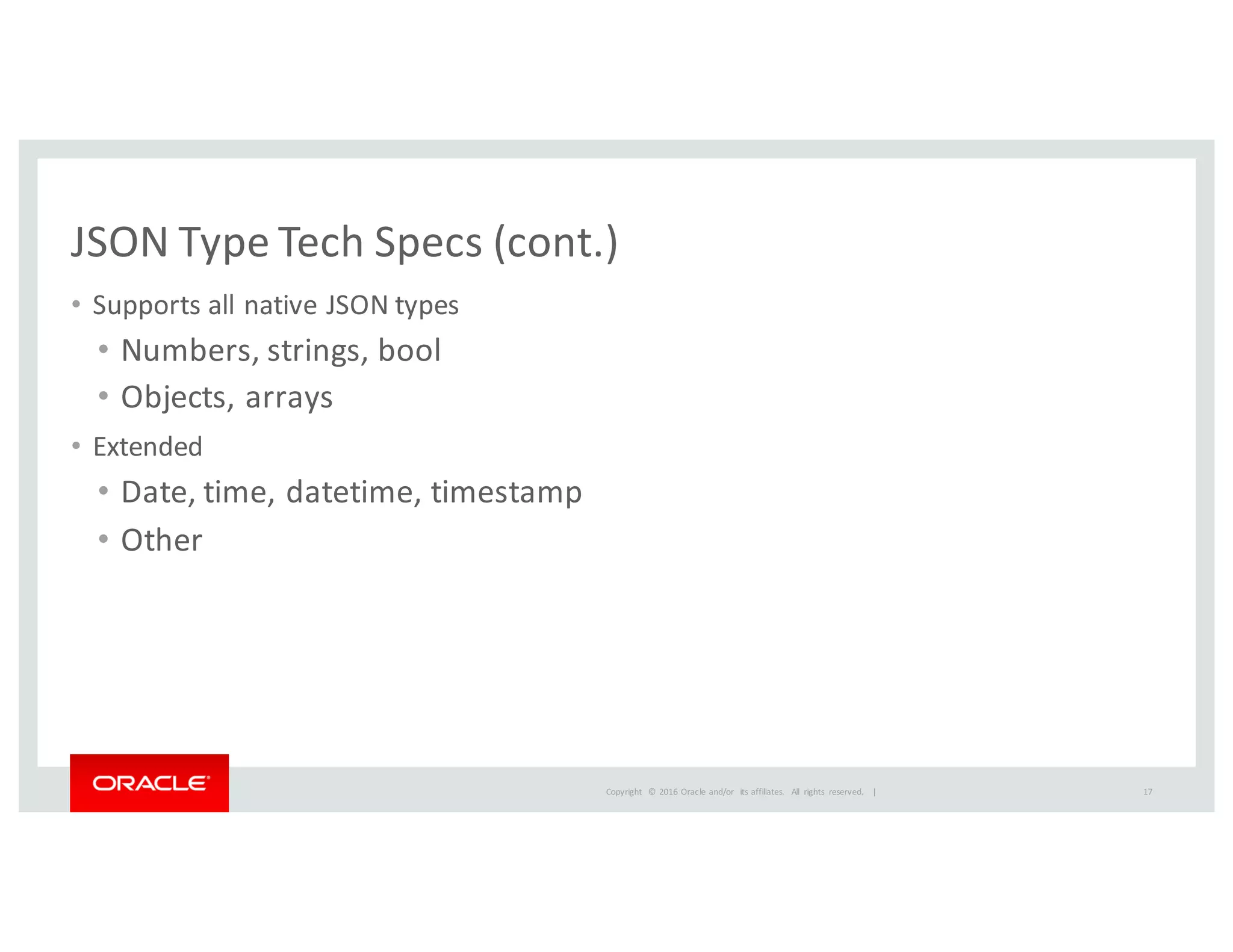 Copyright	
   ©	
  2016	
  Oracle	
  and/or	
   its	
  affiliates.	
   All	
   rights	
   reserved.	
   	
  |
JSON	
  Type	
  Tech	
  Specs	
  (cont.)
• Supports	
  all	
  native	
  JSON	
  types
• Numbers,	
  strings,	
  bool
• Objects,	
  arrays
• Extended
• Date,	
  time,	
  datetime,	
  timestamp
• Other
17
 