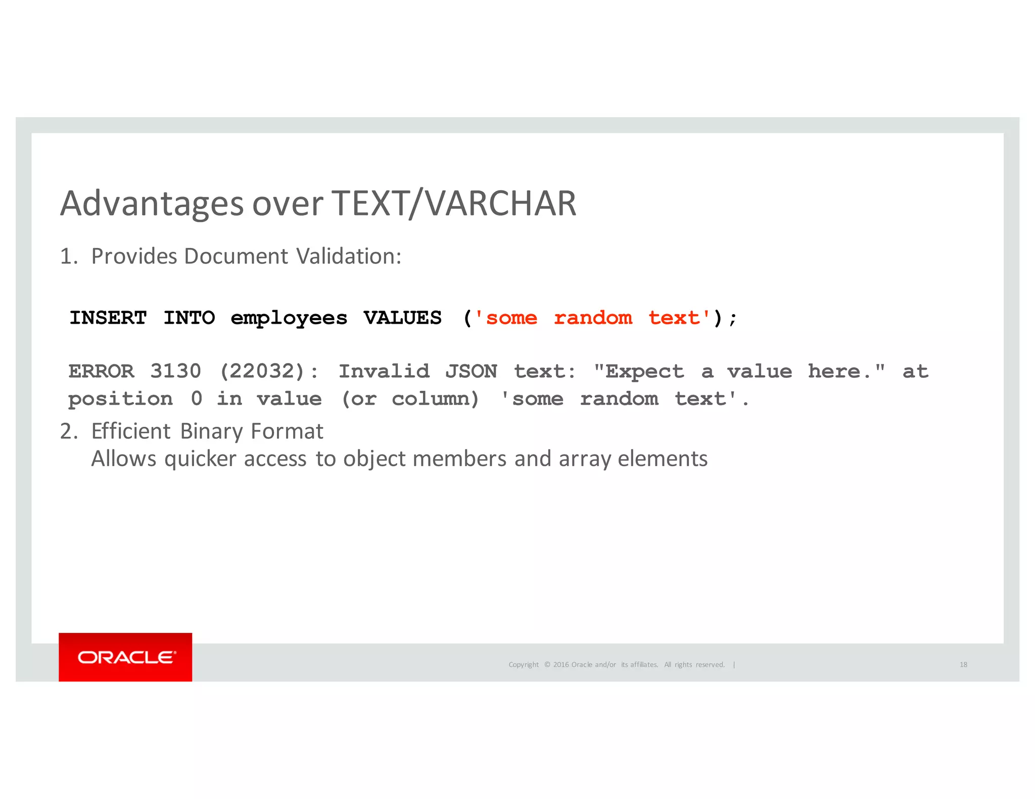 Copyright	
   ©	
  2016	
  Oracle	
  and/or	
   its	
  affiliates.	
   All	
   rights	
   reserved.	
   	
  |
Advantages	
  over	
  TEXT/VARCHAR
1. Provides	
  Document	
  Validation:
2. Efficient	
  Binary	
  Format
Allows	
  quicker	
  access	
  to	
  object	
  members	
  and	
  array	
  elements
INSERT INTO employees VALUES ('some random text');
ERROR 3130 (22032): Invalid JSON text: "Expect a value here." at
position 0 in value (or column) 'some random text'.
18
 