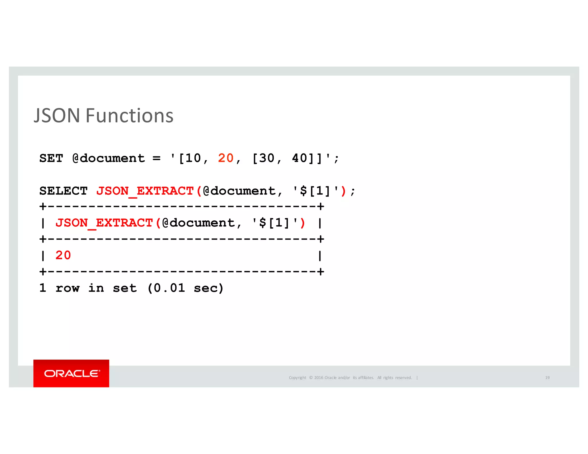 Copyright	
   ©	
  2016	
  Oracle	
  and/or	
   its	
  affiliates.	
   All	
   rights	
   reserved.	
   	
  |
JSON	
  Functions
SET @document = '[10, 20, [30, 40]]';
SELECT JSON_EXTRACT(@document, '$[1]');
+---------------------------------+
| JSON_EXTRACT(@document, '$[1]') |
+---------------------------------+
| 20 |
+---------------------------------+
1 row in set (0.01 sec)
19
 