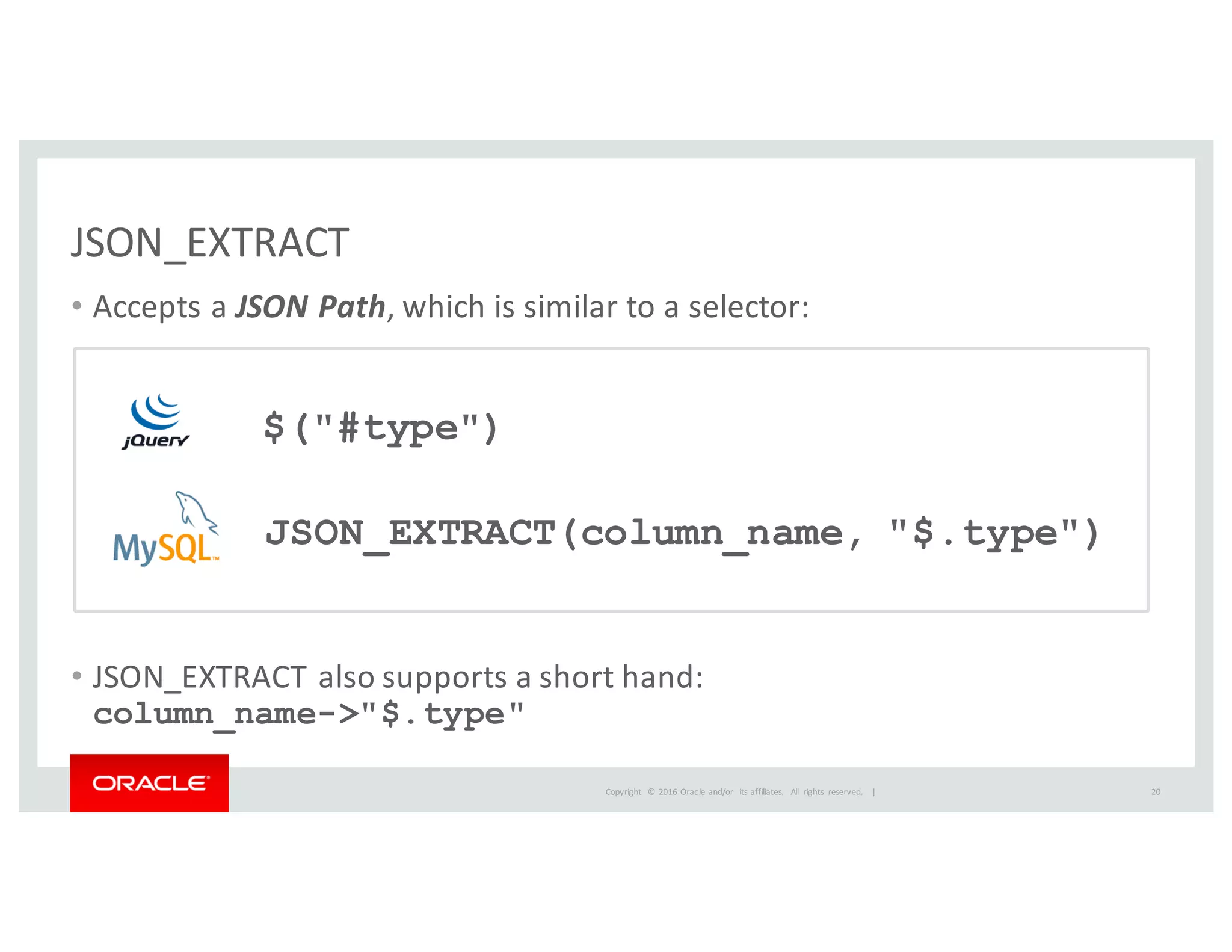 Copyright	
   ©	
  2016	
  Oracle	
  and/or	
   its	
  affiliates.	
   All	
   rights	
   reserved.	
   	
  |
• Accepts	
  a	
  JSON	
  Path,	
  which	
  is	
  similar	
  to	
  a	
  selector:
• JSON_EXTRACT	
  also	
  supports	
  a	
  short	
  hand:
column_name->"$.type"
JSON_EXTRACT
20
$("#type")
JSON_EXTRACT(column_name, "$.type")
 