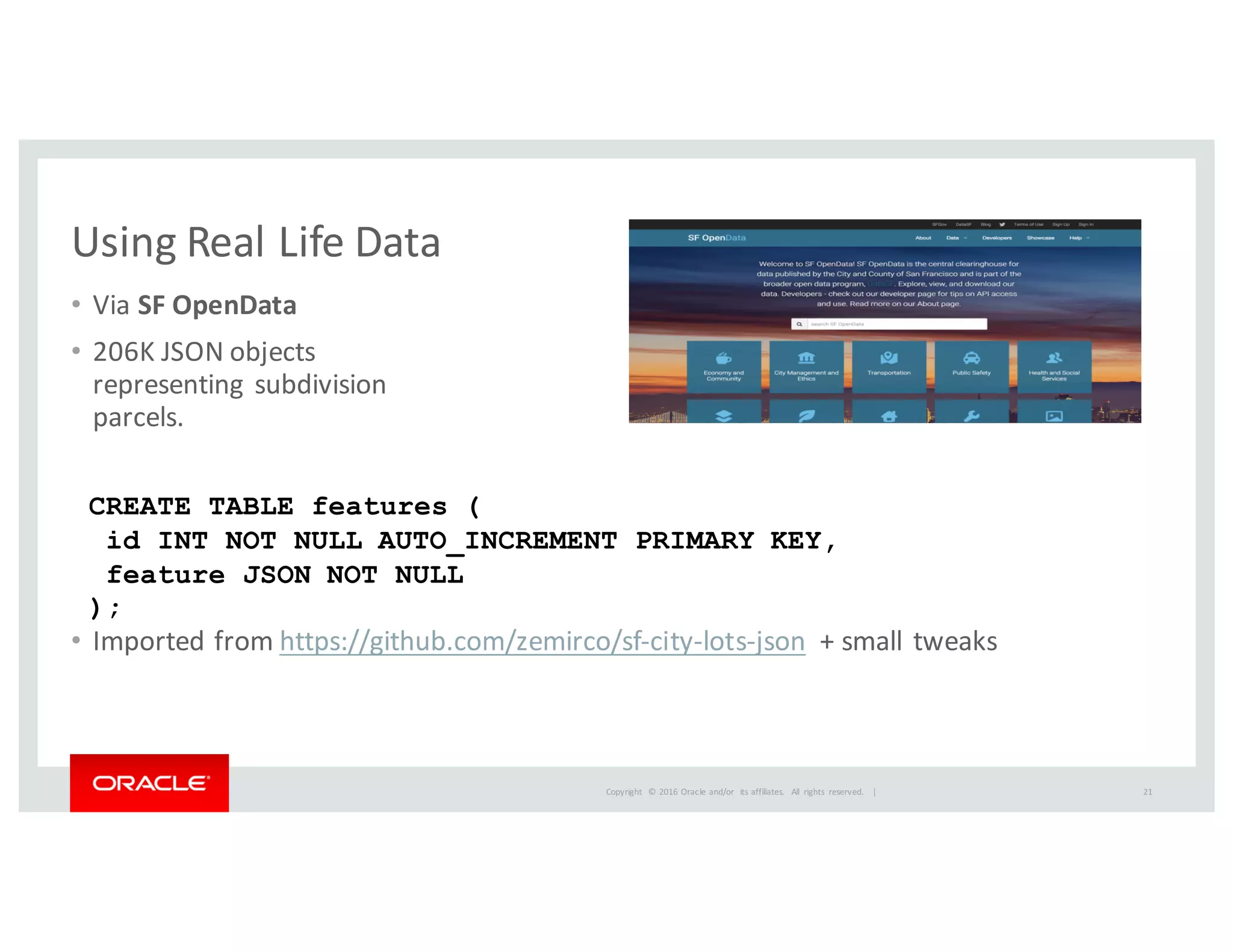 Copyright	
   ©	
  2016	
  Oracle	
  and/or	
   its	
  affiliates.	
   All	
   rights	
   reserved.	
   	
  |
Using	
  Real	
  Life	
  Data
• Via	
  SF	
  OpenData
• 206K	
  JSON	
  objects	
  
representing	
  subdivision
parcels.
• Imported	
  from	
  https://github.com/zemirco/sf-­‐city-­‐lots-­‐json +	
  small	
  tweaks
CREATE TABLE features (
id INT NOT NULL AUTO_INCREMENT PRIMARY KEY,
feature JSON NOT NULL
);
21
 