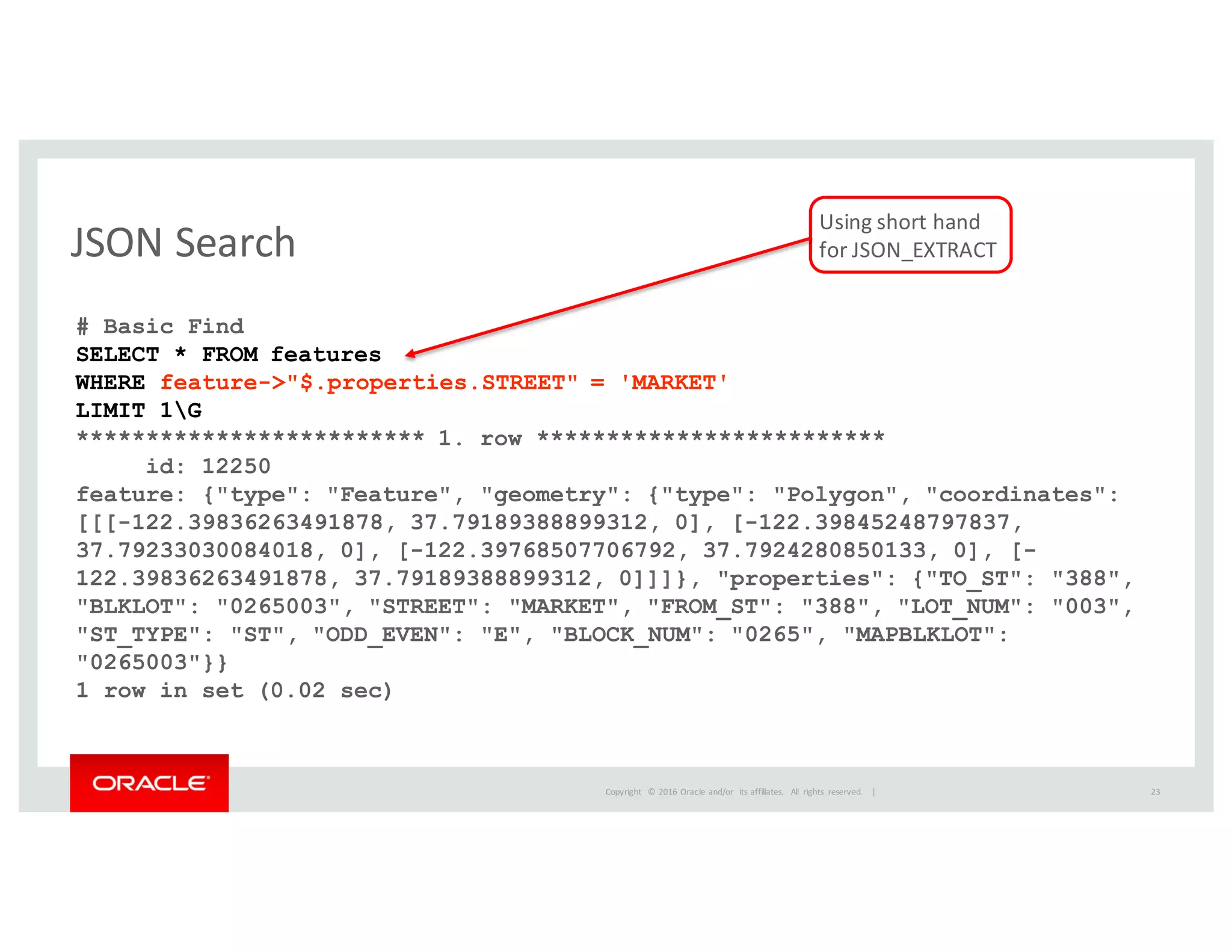 Copyright	
   ©	
  2016	
  Oracle	
  and/or	
   its	
  affiliates.	
   All	
   rights	
   reserved.	
   	
  |
JSON	
  Search
23
# Basic Find
SELECT * FROM features
WHERE feature->"$.properties.STREET" = 'MARKET'
LIMIT 1G
************************* 1. row *************************
id: 12250
feature: {"type": "Feature", "geometry": {"type": "Polygon", "coordinates":
[[[-122.39836263491878, 37.79189388899312, 0], [-122.39845248797837,
37.79233030084018, 0], [-122.39768507706792, 37.7924280850133, 0], [-
122.39836263491878, 37.79189388899312, 0]]]}, "properties": {"TO_ST": "388",
"BLKLOT": "0265003", "STREET": "MARKET", "FROM_ST": "388", "LOT_NUM": "003",
"ST_TYPE": "ST", "ODD_EVEN": "E", "BLOCK_NUM": "0265", "MAPBLKLOT":
"0265003"}}
1 row in set (0.02 sec)
Using	
  short	
  hand	
  
for	
  JSON_EXTRACT
 
