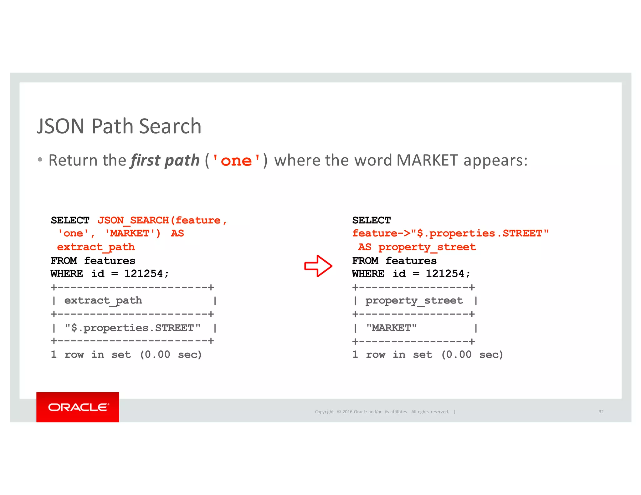 Copyright	
   ©	
  2016	
  Oracle	
  and/or	
   its	
  affiliates.	
   All	
   rights	
   reserved.	
   	
  |
JSON	
  Path	
  Search
• Return	
  the	
  first path ('one')	
  where	
  the	
  word	
  MARKET	
  appears:
32
SELECT JSON_SEARCH(feature,
'one', 'MARKET') AS
extract_path
FROM features
WHERE id = 121254;
+-----------------------+
| extract_path |
+-----------------------+
| "$.properties.STREET" |
+-----------------------+
1 row in set (0.00 sec)
SELECT
feature->"$.properties.STREET"
AS property_street
FROM features
WHERE id = 121254;
+-----------------+
| property_street |
+-----------------+
| "MARKET" |
+-----------------+
1 row in set (0.00 sec)
 