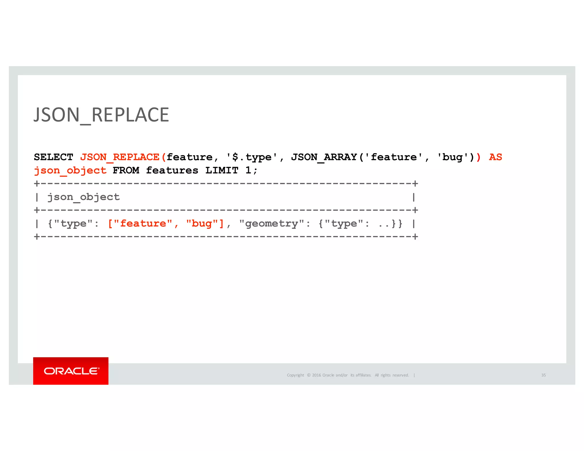 Copyright	
   ©	
  2016	
  Oracle	
  and/or	
   its	
  affiliates.	
   All	
   rights	
   reserved.	
   	
  |
JSON_REPLACE
SELECT JSON_REPLACE(feature, '$.type', JSON_ARRAY('feature', 'bug')) AS
json_object FROM features LIMIT 1;
+--------------------------------------------------------+
| json_object |
+--------------------------------------------------------+
| {"type": ["feature", "bug"], "geometry": {"type": ..}} |
+--------------------------------------------------------+
35
 