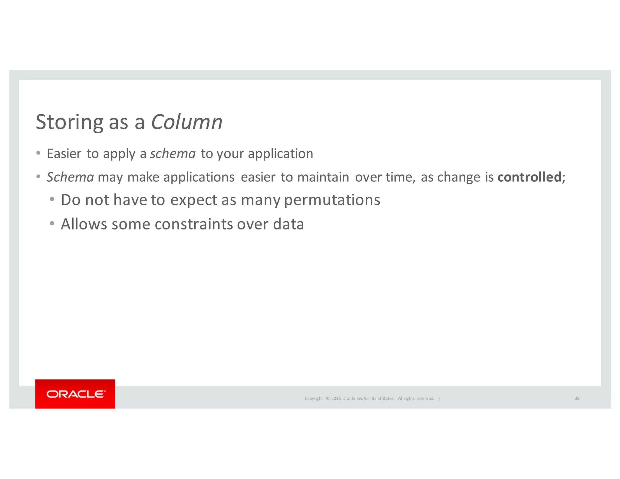 Copyright	
   ©	
  2016	
  Oracle	
  and/or	
   its	
  affiliates.	
   All	
   rights	
   reserved.	
   	
  |
Storing	
  as	
  a	
  Column
• Easier	
  to	
  apply	
  a	
  schema to	
  your	
  application
• Schema may	
  make	
  applications	
   easier	
  to	
  maintain	
  over	
  time,	
  as	
  change	
  is	
  controlled;
• Do	
  not	
  have	
  to	
  expect	
  as	
  many	
  permutations
• Allows	
  some	
  constraints	
  over	
  data
39
 