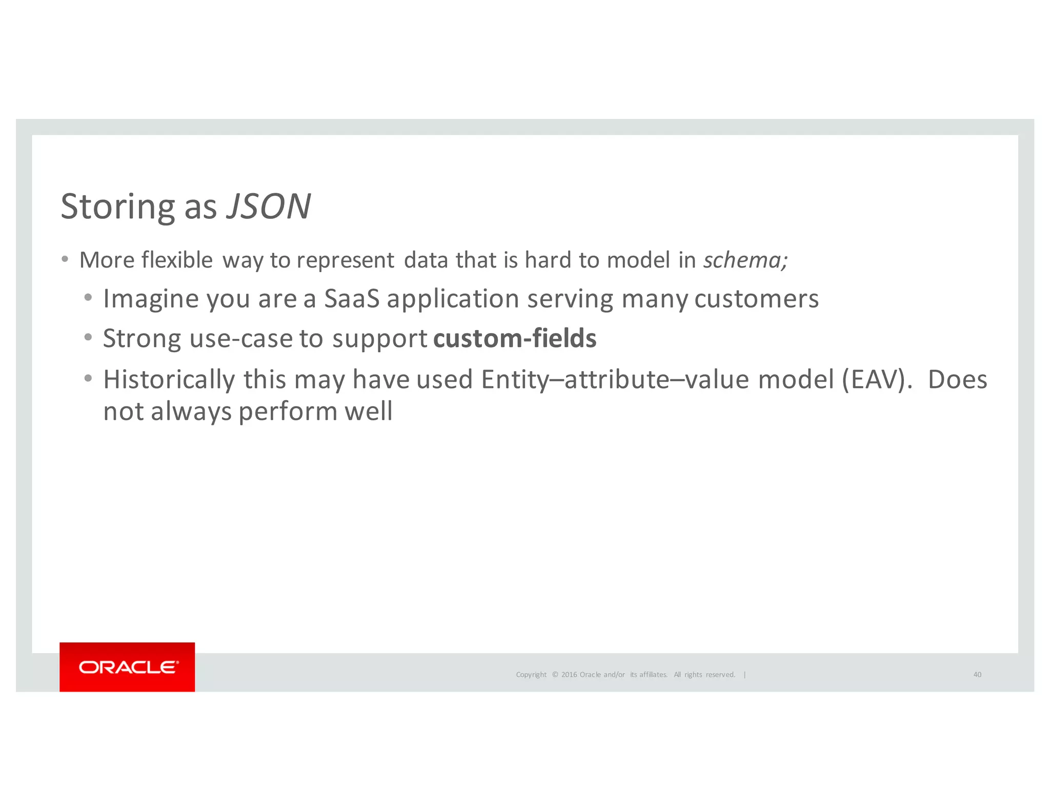 Copyright	
   ©	
  2016	
  Oracle	
  and/or	
   its	
  affiliates.	
   All	
   rights	
   reserved.	
   	
  |
Storing	
  as	
  JSON
• More	
  flexible	
  way	
  to	
  represent	
  data	
  that	
  is	
  hard	
  to	
  model	
  in	
  schema;
• Imagine	
  you	
  are	
  a	
  SaaS	
  application	
  serving	
  many	
  customers
• Strong	
  use-­‐case	
  to	
  support	
  custom-­‐fields
• Historically	
  this	
  may	
  have	
  used	
  Entity–attribute–value	
  model	
  (EAV).	
  	
  Does	
  
not	
  always	
  perform	
  well
40
 