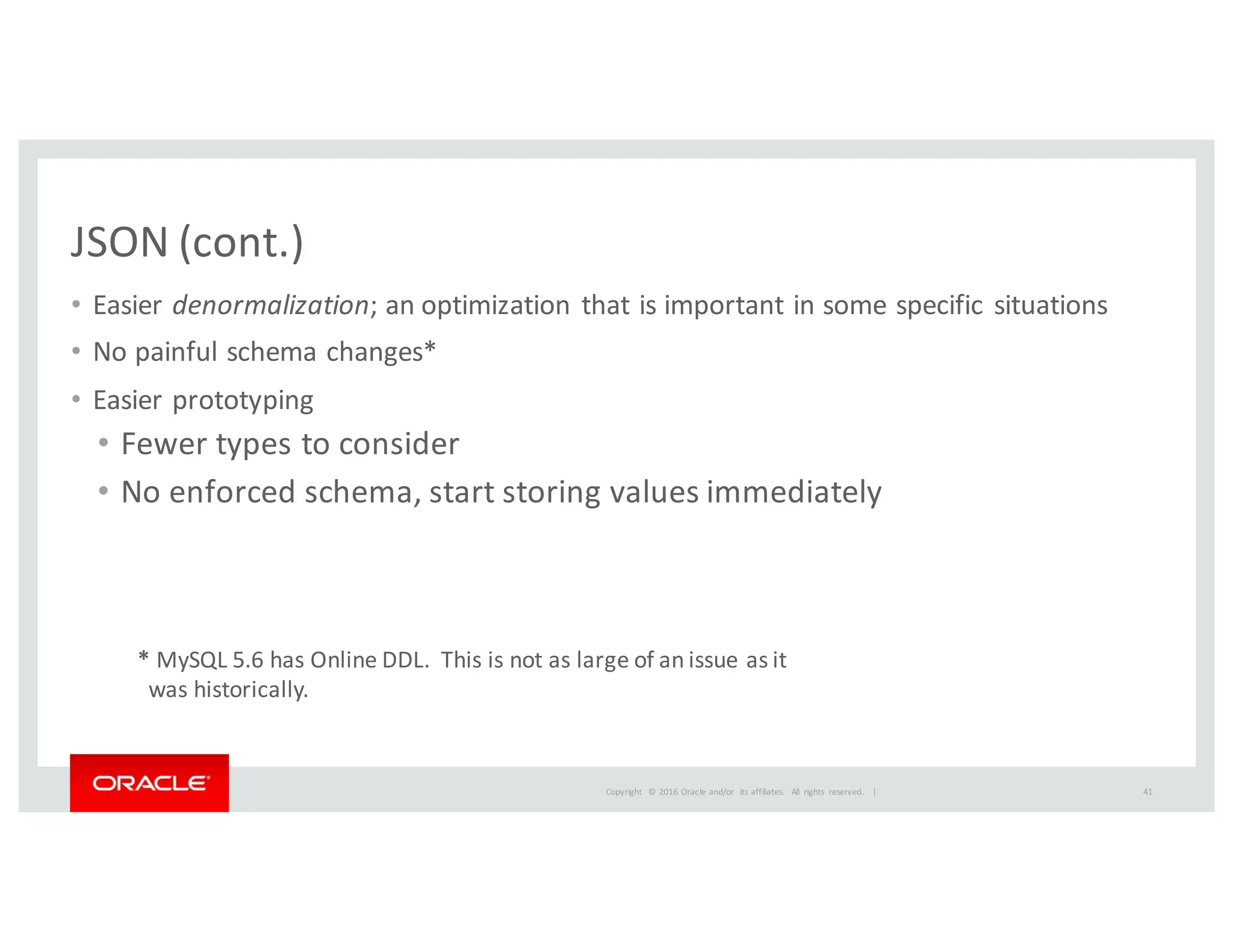 Copyright	
   ©	
  2016	
  Oracle	
  and/or	
   its	
  affiliates.	
   All	
   rights	
   reserved.	
   	
  |
JSON	
  (cont.)
• Easier	
  denormalization;	
  an	
  optimization	
  that	
  is	
  important	
  in	
  some	
  specific	
  situations
• No	
  painful	
  schema	
  changes*
• Easier	
  prototyping
• Fewer	
  types	
  to	
  consider
• No	
  enforced	
  schema,	
  start	
  storing	
  values	
  immediately
*	
  MySQL	
  5.6	
  has	
  Online	
  DDL.	
  	
  This	
  is	
  not	
  as	
  large	
  of	
  an	
  issue	
  as	
  it	
  
was	
  historically.
41
 