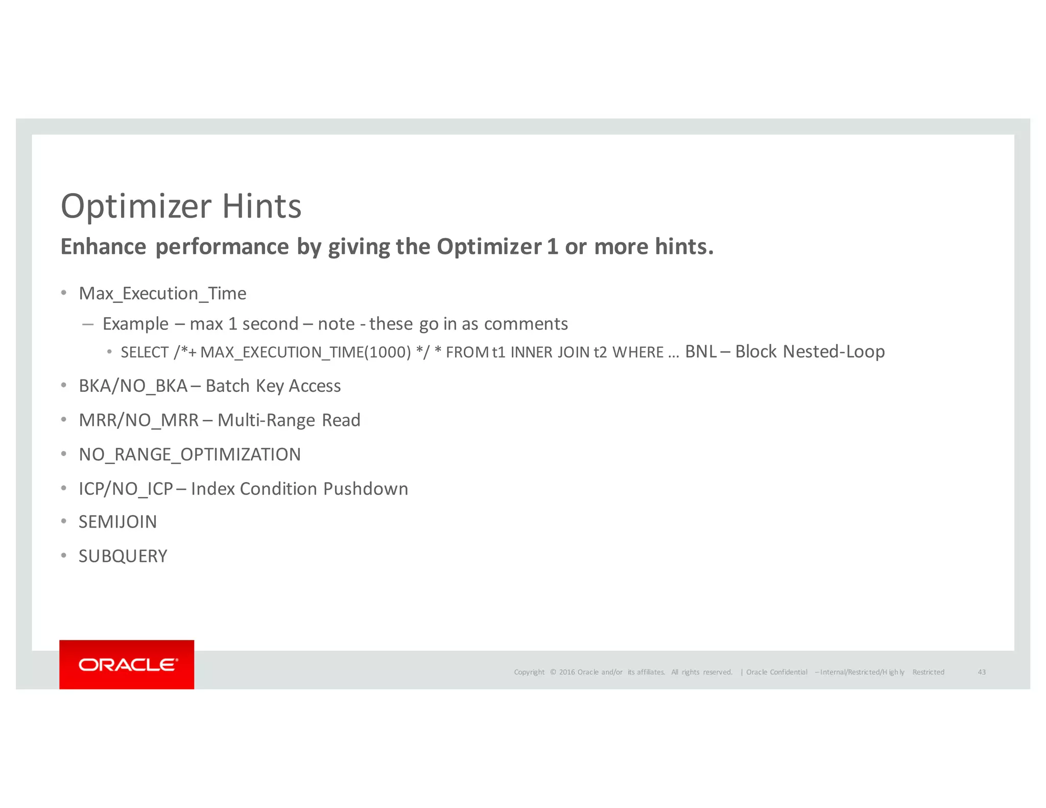 Copyright	
   ©	
  2016	
  Oracle	
  and/or	
   its	
  affiliates.	
   All	
   rights	
   reserved.	
   	
  |
Optimizer	
  Hints
• Max_Execution_Time
– Example	
  – max	
  1	
  second	
  – note	
  -­‐ these	
  go	
  in	
  as	
  comments
• SELECT	
  /*+	
  MAX_EXECUTION_TIME(1000)	
  */	
  *	
  FROM	
  t1	
  INNER	
  JOIN	
  t2	
  WHERE	
  ...	
  BNL	
  – Block	
  Nested-­‐Loop
• BKA/NO_BKA	
  – Batch	
  Key	
  Access
• MRR/NO_MRR	
  – Multi-­‐Range	
  Read
• NO_RANGE_OPTIMIZATION
• ICP/NO_ICP	
  – Index	
  Condition	
  Pushdown
• SEMIJOIN
• SUBQUERY
Enhance	
  performance	
  by	
  giving	
  the	
  Optimizer	
  1	
  or	
  more	
  hints.
Oracle	
  Confidential	
   – Internal/Restricted/H ighly	
   Restricted 43
 