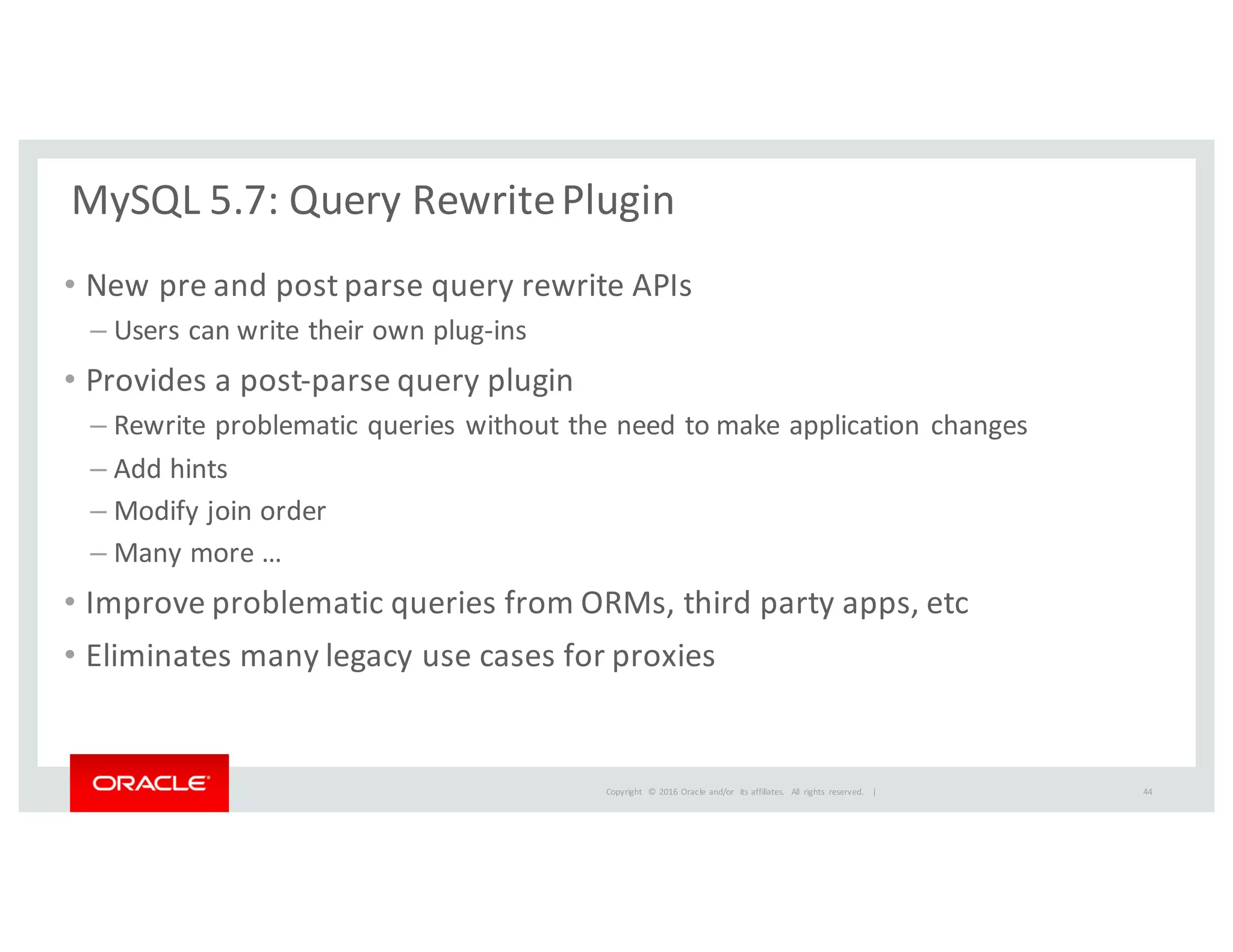 Copyright	
   ©	
  2016	
  Oracle	
  and/or	
   its	
  affiliates.	
   All	
   rights	
   reserved.	
   	
  |
MySQL	
  5.7:	
  Query	
  Rewrite	
  Plugin
• New	
  pre	
  and	
  post	
  parse	
  query	
  rewrite	
  APIs	
  
– Users	
  can	
  write	
  their	
  own	
  plug-­‐ins
• Provides	
  a	
  post-­‐parse	
  query	
  plugin
– Rewrite	
  problematic	
  queries	
  without	
  the	
  need	
  to	
  make	
  application	
  changes
– Add	
  hints
– Modify	
  join	
  order
– Many	
  more	
  …
• Improve	
  problematic	
  queries	
  from	
  ORMs,	
  third	
  party	
  apps,	
  etc
• Eliminates	
  many	
  legacy	
  use	
  cases	
  for	
  proxies
44
 
