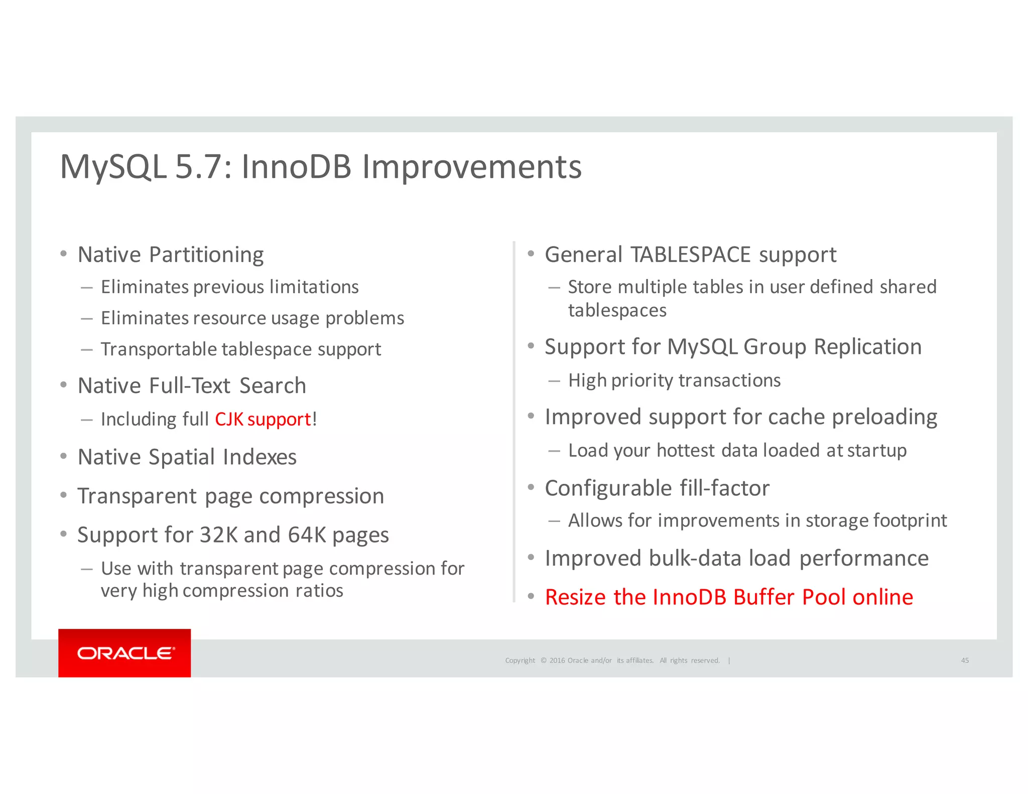 Copyright	
   ©	
  2016	
  Oracle	
  and/or	
   its	
  affiliates.	
   All	
   rights	
   reserved.	
   	
  |
• Native	
  Partitioning
– Eliminates	
  previous	
  limitations
– Eliminates	
  resource	
  usage	
  problems
– Transportable	
  tablespace	
  support
• Native	
  Full-­‐Text	
  Search	
  
– Including	
  full	
  CJK	
  support!
• Native	
  Spatial	
  Indexes
• Transparent	
  page	
  compression	
  
• Support	
  for	
  32K	
  and	
  64K	
  pages
– Use	
  with	
  transparent	
  page	
  compression	
  for	
  
very	
  high	
  compression	
  ratios
• General	
  TABLESPACE	
  support	
  
– Store	
  multiple	
  tables	
  in	
  user	
  defined	
  shared	
  
tablespaces	
  
• Support	
  for	
  MySQL	
  Group	
  Replication
– High	
  priority	
  transactions
• Improved	
  support	
  for	
  cache	
  preloading
– Load	
  your	
  hottest	
  data	
  loaded	
  at	
  startup
• Configurable	
  fill-­‐factor	
  
– Allows	
  for	
  improvements	
  in	
  storage	
  footprint
• Improved	
  bulk-­‐data	
  load	
  performance
• Resize	
  the	
  InnoDB	
  Buffer	
  Pool	
  online	
  
MySQL	
  5.7:	
  InnoDB	
  Improvements
45
 