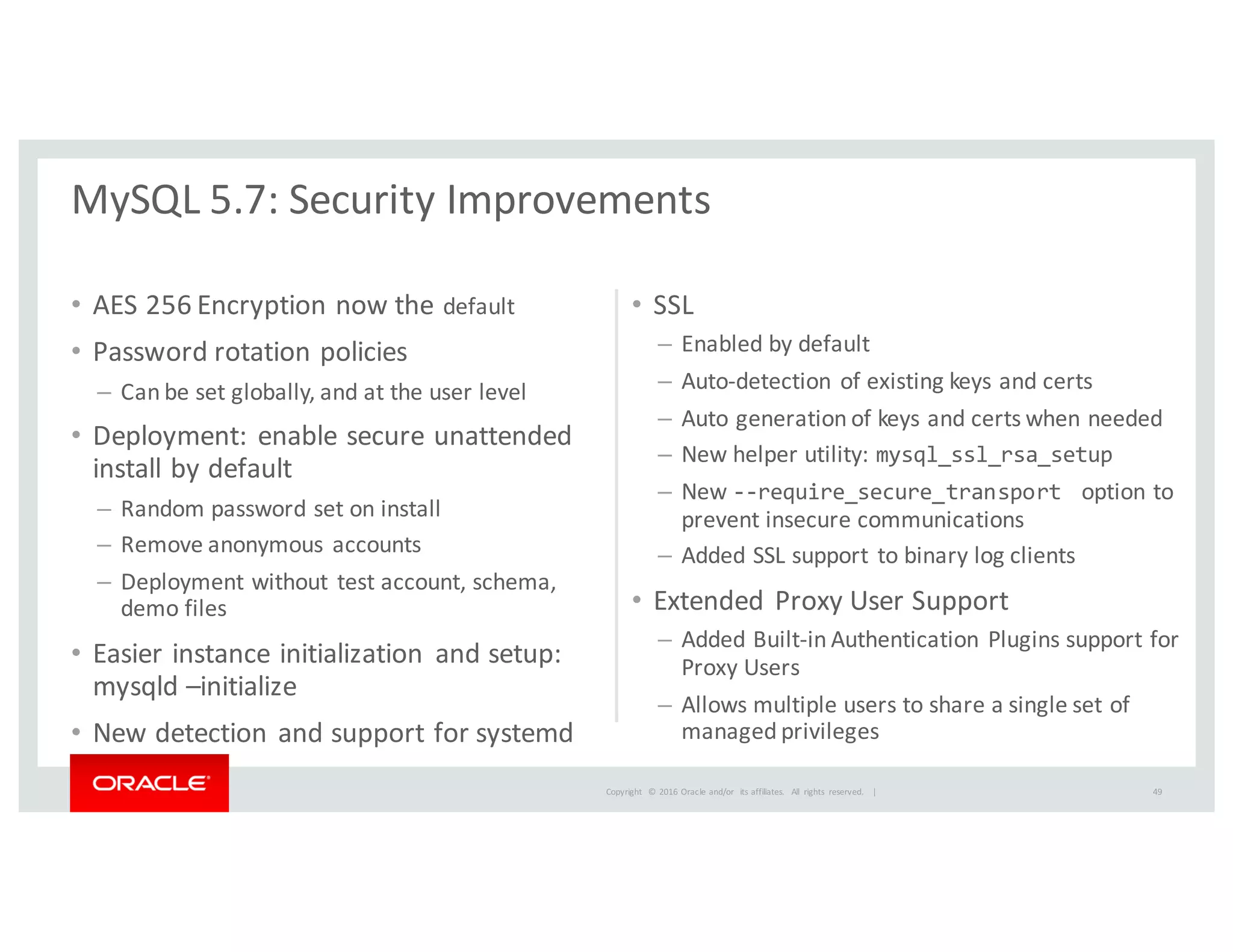 Copyright	
   ©	
  2016	
  Oracle	
  and/or	
   its	
  affiliates.	
   All	
   rights	
   reserved.	
   	
  |
• AES	
  256	
  Encryption	
  now	
  the	
  default
• Password	
  rotation	
  policies
– Can	
  be	
  set	
  globally,	
  and	
  at	
  the	
  user	
  level
• Deployment:	
  enable	
  secure	
  unattended	
  
install	
  by	
  default
– Random	
  password	
  set	
  on	
  install
– Remove	
  anonymous	
  accounts
– Deployment	
  without	
  test	
  account,	
  schema,	
  
demo	
  files
• Easier	
  instance	
  initialization	
   and	
  setup:	
  
mysqld	
  –initialize
• New	
  detection	
  and	
  support	
  for	
  systemd	
  
• SSL
– Enabled	
  by	
  default
– Auto-­‐detection	
  of	
  existing	
  keys	
  and	
  certs
– Auto	
  generation	
  of	
  keys	
  and	
  certs	
  when	
  needed	
  
– New	
  helper	
  utility:	
  mysql_ssl_rsa_setup
– New	
  -­‐-­‐require_secure_transport   option	
  to	
  
prevent	
  insecure	
  communications
– Added	
  SSL	
  support	
  to	
  binary	
  log	
  clients	
  
• Extended	
  Proxy	
  User	
  Support
– Added	
  Built-­‐in	
  Authentication	
  Plugins	
  support	
  for	
  
Proxy	
  Users
– Allows	
  multiple	
  users	
  to	
  share	
  a	
  single	
  set	
  of	
  
managed	
  privileges
MySQL	
  5.7:	
  Security	
  Improvements
49
 