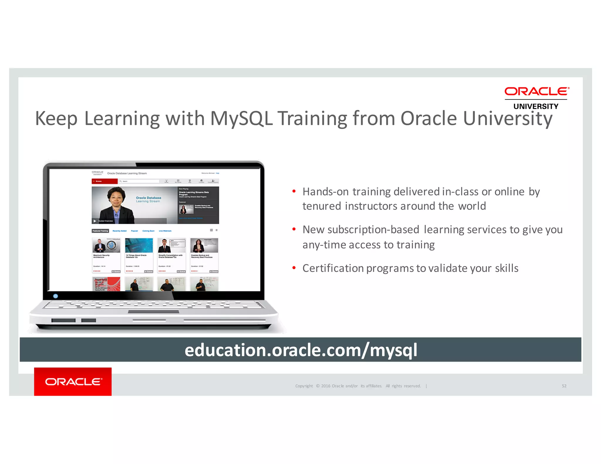 Copyright	
   ©	
  2016	
  Oracle	
  and/or	
   its	
  affiliates.	
   All	
   rights	
   reserved.	
   	
  |
Keep	
  Learning	
  with	
  MySQL	
  Training	
  from	
  Oracle	
  University
52
• Hands-­‐on	
  training	
  delivered	
  in-­‐class	
  or	
  online	
  by	
  
tenured	
  instructors	
  around	
  the	
  world
• New	
  subscription-­‐based	
  learning	
  services	
  to	
  give	
  you	
  
any-­‐time	
  access	
  to	
  training
• Certification	
  programs	
  to	
  validate	
  your	
  skills
education.oracle.com/mysql
 