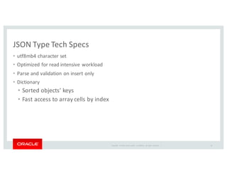 Copyright	
   ©	
  2016	
  Oracle	
  and/or	
   its	
  affiliates.	
   All	
   rights	
   reserved.	
   	
  |
JSON	
  Type	
  Tech	
  Specs
• utf8mb4	
  character	
  set
• Optimized	
  for	
  read	
  intensive	
  workload	
  
• Parse	
  and	
  validation	
  on	
  insert	
  only	
  
• Dictionary
• Sorted	
  objects'	
  keys	
  
• Fast	
  access	
  to	
  array	
  cells	
  by	
  index
16
 