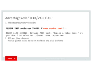 Copyright	
   ©	
  2016	
  Oracle	
  and/or	
   its	
  affiliates.	
   All	
   rights	
   reserved.	
   	
  |
Advantages	
  over	
  TEXT/VARCHAR
1. Provides	
  Document	
  Validation:
2. Efficient	
  Binary	
  Format
Allows	
  quicker	
  access	
  to	
  object	
  members	
  and	
  array	
  elements
INSERT INTO employees VALUES ('some random text');
ERROR 3130 (22032): Invalid JSON text: "Expect a value here." at
position 0 in value (or column) 'some random text'.
18
 