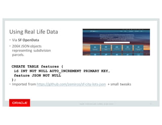Copyright	
   ©	
  2016	
  Oracle	
  and/or	
   its	
  affiliates.	
   All	
   rights	
   reserved.	
   	
  |
Using	
  Real	
  Life	
  Data
• Via	
  SF	
  OpenData
• 206K	
  JSON	
  objects	
  
representing	
  subdivision
parcels.
• Imported	
  from	
  https://github.com/zemirco/sf-­‐city-­‐lots-­‐json +	
  small	
  tweaks
CREATE TABLE features (
id INT NOT NULL AUTO_INCREMENT PRIMARY KEY,
feature JSON NOT NULL
);
21
 