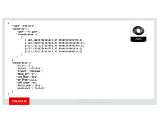 Copyright	
   ©	
  2016	
  Oracle	
  and/or	
   its	
  affiliates.	
   All	
   rights	
   reserved.	
   	
  |
{
"type":"Feature",
"geometry":{
"type":"Polygon",
"coordinates":[
[
[-122.42200352825247,37.80848009696725,0],
[-122.42207601332528,37.808835019815085,0],
[-122.42110217434865,37.808803534992904,0],
[-122.42106256906727,37.80860105681814,0],
[-122.42200352825247,37.80848009696725,0]
]
]
},
"properties":{
"TO_ST":"0",
"BLKLOT":"0001001",
"STREET":"UNKNOWN",
"FROM_ST":"0",
"LOT_NUM":"001",
"ST_TYPE":null,
"ODD_EVEN":"E",
"BLOCK_NUM":"0001",
"MAPBLKLOT":"0001001"
}
}
22
 