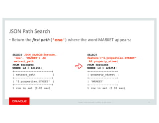 Copyright	
   ©	
  2016	
  Oracle	
  and/or	
   its	
  affiliates.	
   All	
   rights	
   reserved.	
   	
  |
JSON	
  Path	
  Search
• Return	
  the	
  first path ('one')	
  where	
  the	
  word	
  MARKET	
  appears:
32
SELECT JSON_SEARCH(feature,
'one', 'MARKET') AS
extract_path
FROM features
WHERE id = 121254;
+-----------------------+
| extract_path |
+-----------------------+
| "$.properties.STREET" |
+-----------------------+
1 row in set (0.00 sec)
SELECT
feature->"$.properties.STREET"
AS property_street
FROM features
WHERE id = 121254;
+-----------------+
| property_street |
+-----------------+
| "MARKET" |
+-----------------+
1 row in set (0.00 sec)
 