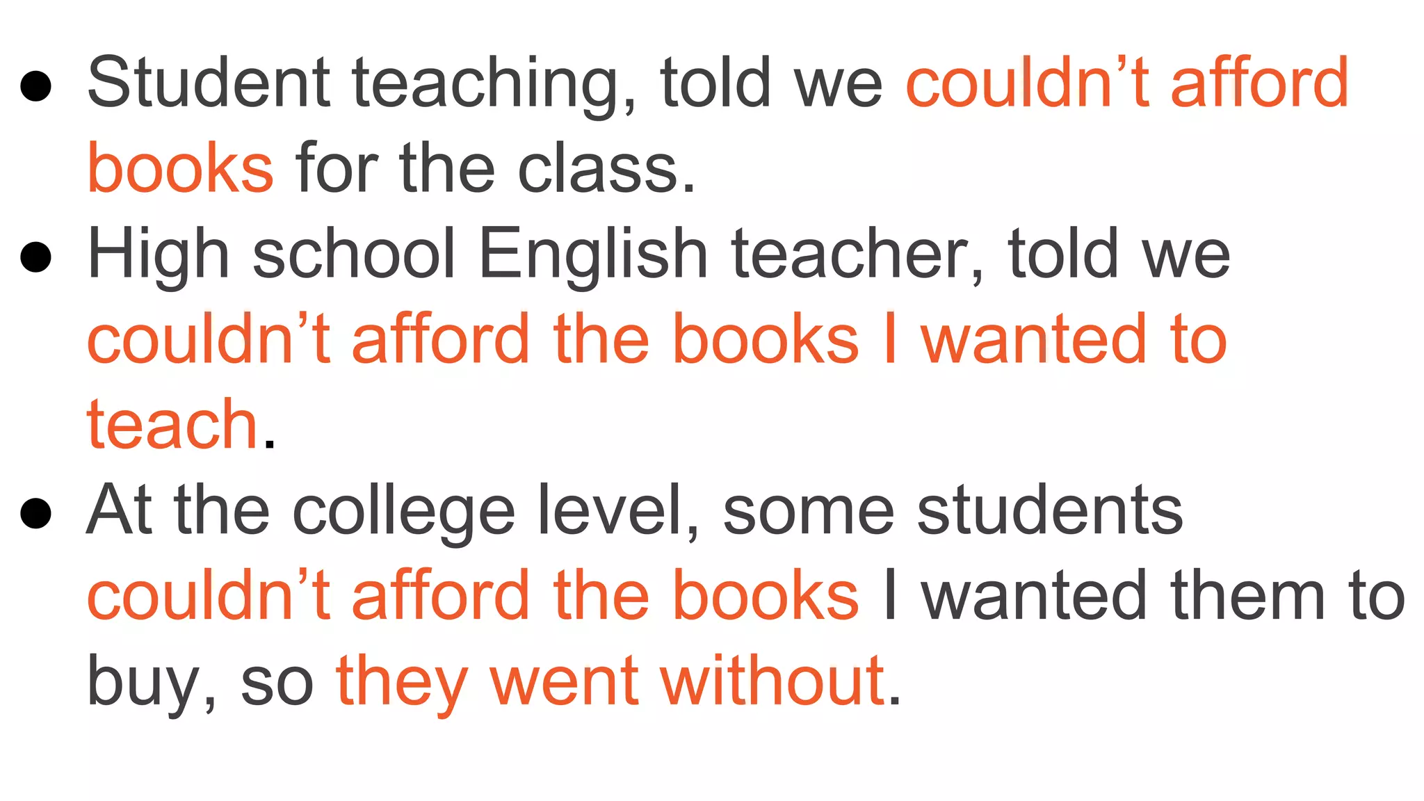 ● Student teaching, told we couldn’t afford
books for the class.
● High school English teacher, told we
couldn’t afford the books I wanted to
teach.
● At the college level, some students
couldn’t afford the books I wanted them to
buy, so they went without.
 