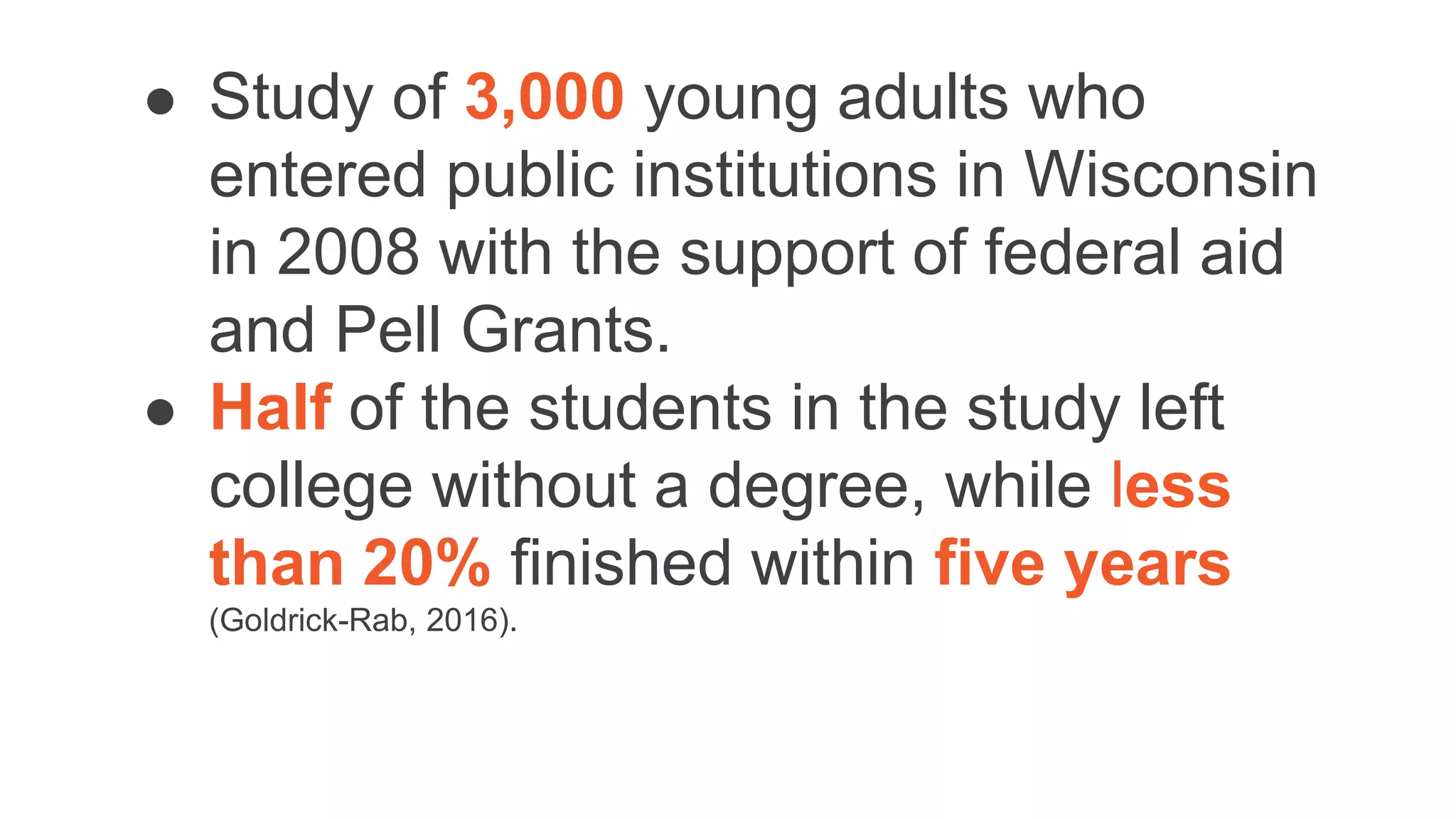 ● Study of 3,000 young adults who
entered public institutions in Wisconsin
in 2008 with the support of federal aid
and Pell Grants.
● Half of the students in the study left
college without a degree, while less
than 20% finished within five years
(Goldrick-Rab, 2016).
 