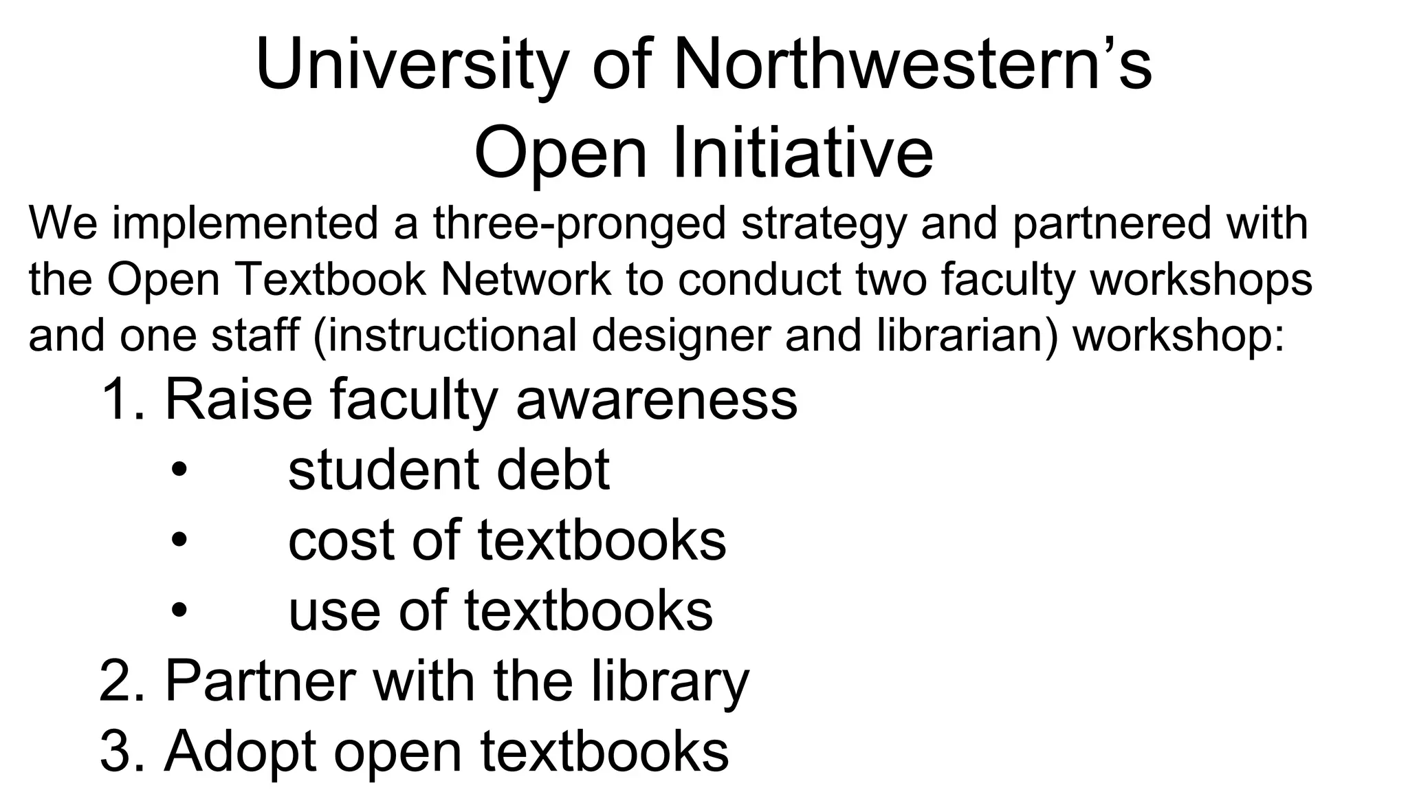 University of Northwestern’s
Open Initiative
We implemented a three-pronged strategy and partnered with
the Open Textbook Network to conduct two faculty workshops
and one staff (instructional designer and librarian) workshop:
1. Raise faculty awareness
• student debt
• cost of textbooks
• use of textbooks
2. Partner with the library
3. Adopt open textbooks
 