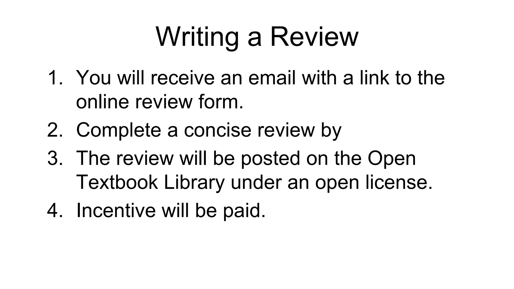 Writing a Review
1. You will receive an email with a link to the
online review form.
2. Complete a concise review by
3. The review will be posted on the Open
Textbook Library under an open license.
4. Incentive will be paid.
 