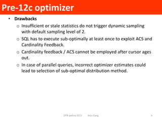 Pre-12c optimizer
OTN yathra 2015 Anju Garg 4
• Drawbacks
o Insufficient or stale statistics do not trigger dynamic sampling
with default sampling level of 2.
o SQL has to execute sub-optimally at least once to exploit ACS and
Cardinality Feedback.
o Cardinality feedback / ACS cannot be employed after cursor ages
out.
o In case of parallel queries, incorrect optimizer estimates could
lead to selection of sub-optimal distribution method.
 