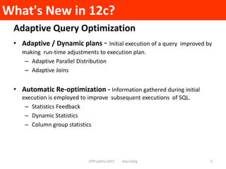 What's New in 12c?
Adaptive Query Optimization
• Adaptive / Dynamic plans - Initial execution of a query improved by
making run-time adjustments to execution plan.
– Adaptive Parallel Distribution
– Adaptive Joins
• Automatic Re-optimization - Information gathered during initial
execution is employed to improve subsequent executions of SQL.
– Statistics Feedback
– Dynamic Statistics
– Column group statistics
OTN yathra 2015 Anju Garg 5
 