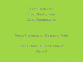 Liceo Eben Ezer
Prof: Obed Smines
Curso Computacion
Tema: Precentacion De power Point
Jairo Ottoniel Guarcas Chavez
Clave 5
 